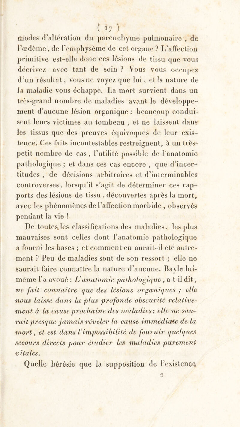 modes d’altération du parenchyme pulmonaire , de l’œdème , de l’emphysème de cet organe? L’affection primitive est-elle donc ces lésions de tissu que vous décrivez avec tant de soin ? Vous vous occupez d’un résultat, vous ne voyez que lui, et la nature de la maladie vous échappe. La mort survient dans un très-grand nombre de maladies avant le développe¬ ment d’aucune lésion organique : beaucoup condui¬ sent leurs victimes au tombeau , et ne laissent dans les tissus que des preuves équivoques de leur exis¬ tence. Ces faits incontestables restreignent, à un très- petit nombre de cas, l’utilité possible de l'anatomie pathologique ; et dans ces cas encore , que d’incer¬ titudes , de décisions arbitraires et d’interminables controverses, lorsqu’il s’agit de déterminer ces rap¬ ports des lésions de tissu, découvertes après la mort, avec les phénomènes de l’affection morbide, observés pendant la vie ! De toutes.les classifications des maladies, les plus mauvaises sont celles dont l’anatomie pathologique a fourni les bases ; et comment en aurait-il été autre¬ ment ? Peu de maladies sont de son ressort ; elle ne saurait faire connaître la nature d’aucune. Bayle lui- même La avoué : L'anatomie pathologique, a-t-il dit, ne fait connaître que des lésions organiques ; elle nous laisse dans la plus profonde obscurité relative¬ ment à la cause prochaine des maladies', elle ne sau¬ rait presque jamais révéler la cause immédiate de la mort, et est dans /’impossibilité de fournir quelques secours directs pour étudier les maladies purement vitales. Quelle hérésie que la supposition de l’existence