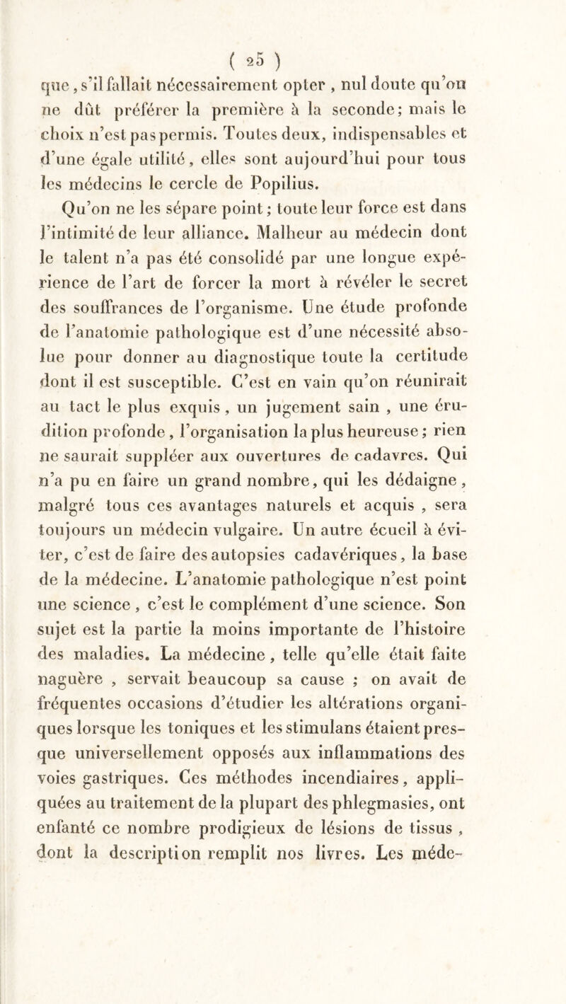 t ( *5 ) que, s'il fallait nécessairement opter , nul doute qu’on ne dut préférer la première à la seconde; mais le choix n’est pas permis. Toutes deux, indispensables et d’une égale utilité, elles sont aujourd’hui pour tous les médecins le cercle de Popilius. Qu’on ne les sépare point ; toute leur force est dans l’intimité de leur alliance. Malheur au médecin dont le talent n’a pas été consolidé par une longue expé¬ rience de l’art de forcer la mort à révéler le secret des souffrances de l’organisme. Une étude profonde de l’anatomie pathologique est d’une nécessité abso¬ lue pour donner au diagnostique toute la certitude dont il est susceptible. C’est en vain qu’on réunirait au tact le plus exquis, un jugement sain , une éru¬ dition profonde, l’organisation la plus heureuse ; rien ne saurait suppléer aux ouvertures de cadavres. Qui n’a pu en faire un grand nombre, qui les dédaigne, malgré tous ces avantages naturels et acquis , sera toujours un médecin vulgaire. Un autre écueil à évi¬ ter, c’est de faire des autopsies cadavériques, la hase de la médecine. L’anatomie pathologique n’est point une science , c’est le complément d’une science. Son sujet est la partie la moins importante de l’histoire des maladies. La médecine, telle qu’elle était faite naguère , servait beaucoup sa cause ; on avait de fréquentes occasions d’étudier les altérations organi¬ ques lorsque les toniques et lesstimulans étaient pres¬ que universellement opposés aux inflammations des voies gastriques. Ces méthodes incendiaires, appli¬ quées au traitement de la plupart des phlegmasies, ont enfanté ce nombre prodigieux de lésions de tissus , dont la description remplit nos livres. Les méde-