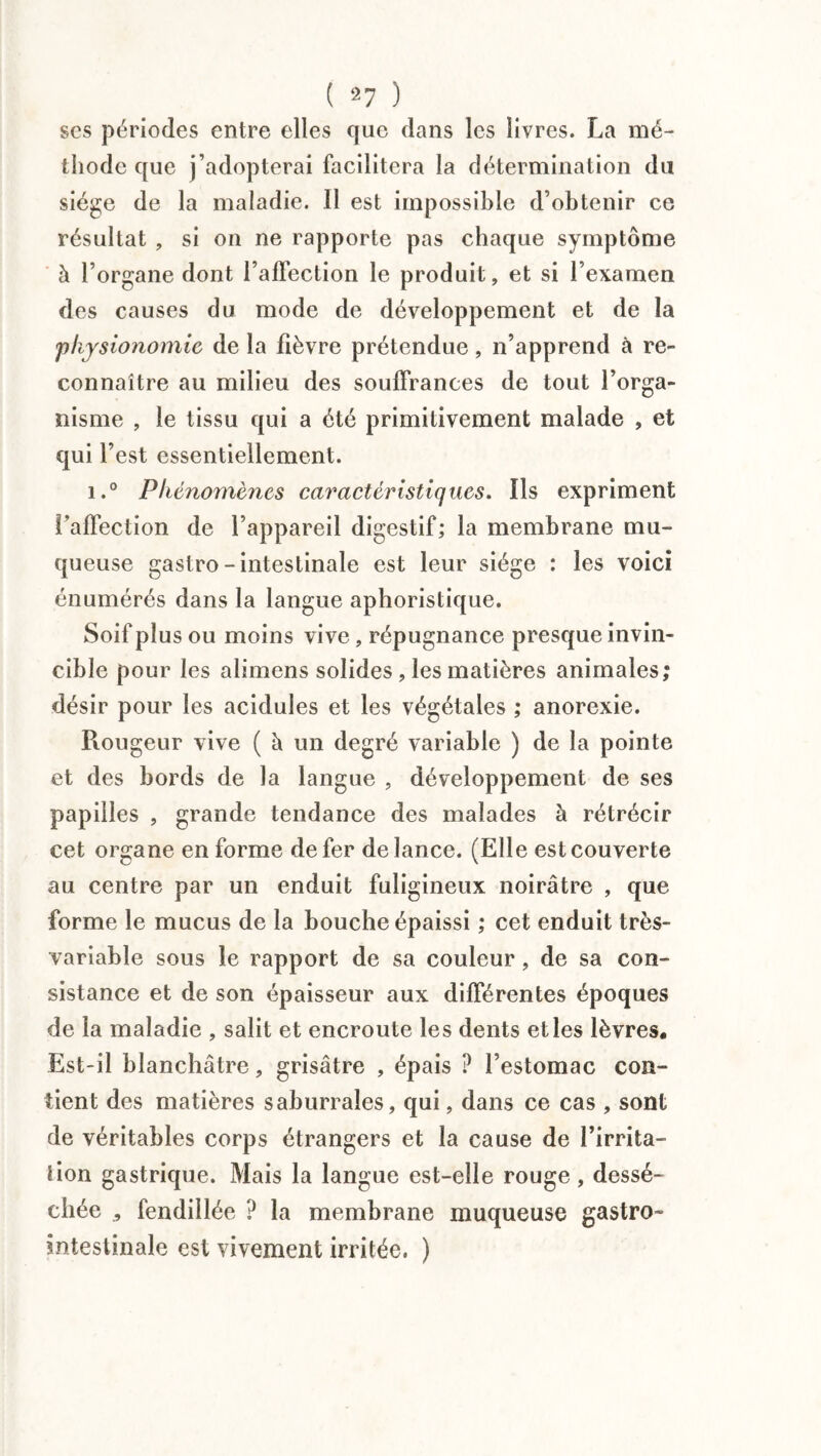 ( 2 7 ) ses périodes entre elles que dans les livres. La mé¬ thode que j’adopterai facilitera la détermination du siège de la maladie. 11 est impossible d’obtenir ce résultat , si on ne rapporte pas chaque symptôme à l’organe dont l’affection le produit, et si l’examen des causes du mode de développement et de la physionomie de la fièvre prétendue, n’apprend à re¬ connaître au milieu des souffrances de tout l’orga¬ nisme , le tissu qui a été primitivement malade , et qui l’est essentiellement. i.° Phénomènes caractéristiques. Ils expriment l’affection de l’appareil digestif; la membrane mu¬ queuse gastro - intestinale est leur siège : les voici énumérés dans la langue aphoristique. Soif plus ou moins vive, répugnance presque invin¬ cible pour les alimens solides , les matières animales; désir pour les acidulés et les végétales ; anorexie. Rougeur vive ( à un degré variable ) de la pointe et des bords de la langue , développement de ses papilles , grande tendance des malades à rétrécir cet organe en forme de fer de lance. (Elle est couverte au centre par un enduit fuligineux noirâtre , que forme le mucus de la bouche épaissi ; cet enduit très- variable sous le rapport de sa couleur, de sa con¬ sistance et de son épaisseur aux différentes époques de la maladie , salit et encroûte les dents et les lèvres. Est-il blanchâtre , grisâtre , épais ? l’estomac con¬ tient des matières saburrales, qui, dans ce cas , sont de véritables corps étrangers et la cause de l’irrita¬ tion gastrique. Mais la langue est-elle rouge, dessé¬ chée 5 fendillée ? la membrane muqueuse gastro- intestinale est vivement irritée. )