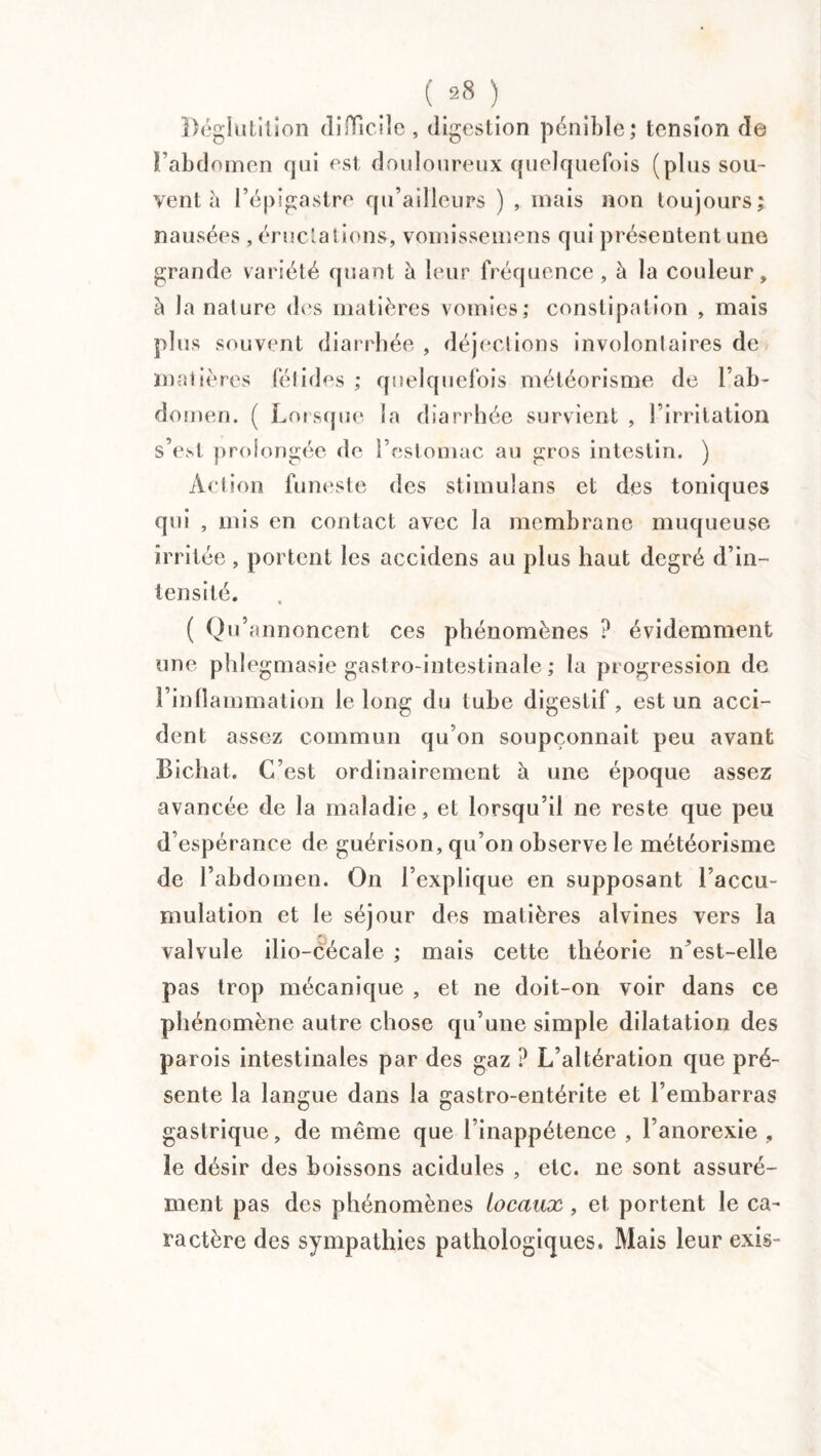 Déglutition difficile , digestion pénible; tension de l’abdomen qui est douloureux quelquefois (plus sou¬ vent à l’épigastre qu’ailleurs ) , mais non toujours; nausées , éructations, vomissemens qui présentent une grande variété quant à leur fréquence, à la couleur, à la nature des matières vomies; constipation , mais plus souvent diarrhée , déjections involontaires de matières fétides ; quelquefois météorisme de l’ab¬ domen. ( Lorsque la diarrhée survient , l’irritation s’e.st prolongée de l’estomac au gros intestin. ) Action funeste des stimulans et des toniques qui , mis en contact avec la membrane muqueuse irritée , portent les accidens au plus haut degré d’in¬ tensité. ( Qu’annoncent ces phénomènes ? évidemment une phlegmasie gastro-intestinale ; la progression de l’inflammation le long du tube digestif, est un acci¬ dent assez commun qu’on soupçonnait peu avant Bichat. C’est ordinairement à une époque assez avancée de la maladie, et lorsqu’il ne reste que peu d’espérance de guérison, qu’on observe le météorisme de l’abdomen. On l’explique en supposant l’accu¬ mulation et le séjour des matières alvines vers la valvule ilio-cécale ; mais cette théorie n’est-elle pas trop mécanique , et ne doit-on voir dans ce phénomène autre chose qu’une simple dilatation des parois intestinales par des gaz ? L’altération que pré¬ sente la langue dans la gastro-entérite et l’embarras gastrique, de même que l’inappétence , l’anorexie , le désir des boissons acidulés , etc. ne sont assuré¬ ment pas des phénomènes locaux , et portent le ca¬ ractère des sympathies pathologiques. Mais leur exis-