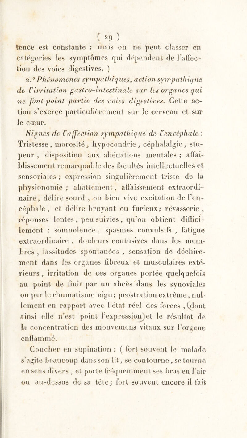 tence est constante ; mais on ne peut classer en catégories les symptômes qui dépendent de l’affec- lion des voies digestives. ) 2.° Phénomènes sympathiques, action sympathique de Cirritation gastro-intestinale sur les organes qui ne font point partie des voies digestives. Cette ac¬ tion s’exerce particulièrement sur le cerveau et sur le cœur. Signes de C affection sympathique de l’ encéphale : Tristesse , morosité hypocondrie „ céphalalgie , stu¬ peur , disposition aux aliénations mentales ; affai¬ blissement remarquable des facultés intellectuelles et sensoriales ; expression singulièrement triste de la physionomie; abattement, affaissement extraordi¬ naire, délire sourd , ou bien vive excitation de l’en¬ céphale , et délire bruyant ou furieux; rêvasserie, réponses lentes , peu suivies , qu’on obtient diffici¬ lement : somnolence , spasmes convulsifs , fatigue extraordinaire , douleurs contusives dans les mem¬ bres , lassitudes spontanées , sensation de déchire¬ ment dans les organes fibreux et musculaires exté¬ rieurs , irritation de ces organes portée quelquefois au point de finir par un abcès dans les synoviales ou par le rhumatisme aigu ; prostration extrême, nul¬ lement en rapport avec 1 état réel des forces , dont, ainsi elle n’est point l’expression et le résultat de la concentration des mouvemens vitaux sur l organe enflammé. Coucher en supination ; ( fort souvent le malade s’agite beaucoup dans son lit, se contourne , se tourne en sens divers , et porte fréquemment ses bras en l’air ou au-dessus de sa tête; fort souvent encore il fait