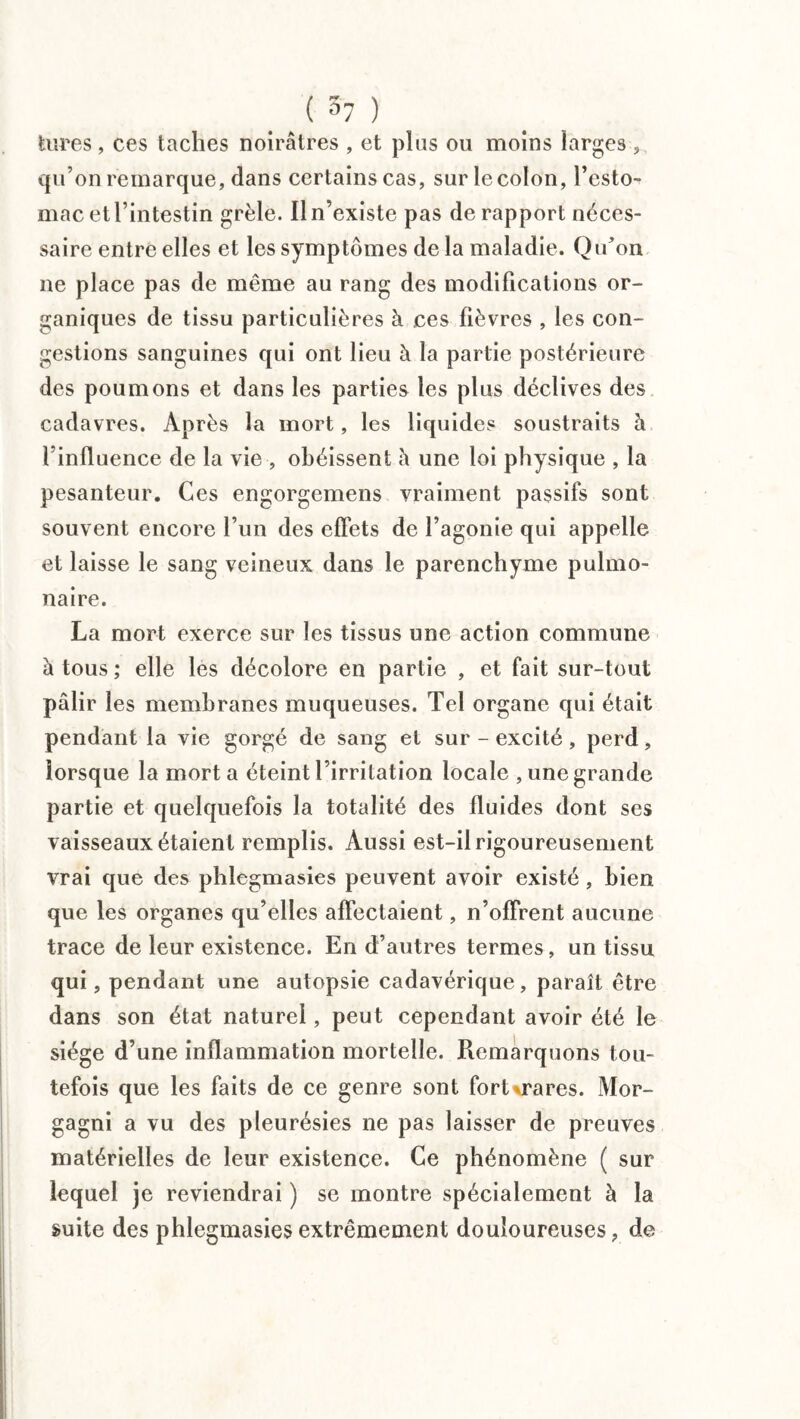 _ ( 3y ) tares , ces taches noirâtres , et plus ou moins larges , qu’on remarque, dans certains cas, sur le colon, l’esto¬ mac et T intestin grêle. Il n’existe pas de rapport néces¬ saire entre elles et les symptômes de la maladie. Qu’on ne place pas de même au rang des modifications or¬ ganiques de tissu particulières à ces fièvres , les con¬ gestions sanguines qui ont lieu à la partie postérieure des poumons et dans les parties les plus déclives des cadavres. Après la mort, les liquides soustraits h l’influence de la vie , obéissent h une loi physique , la pesanteur. Ces engorgemens vraiment passifs sont souvent encore l’un des effets de l’agonie qui appelle et laisse le sang veineux dans le parenchyme pulmo¬ naire. La mort exerce sur les tissus une action commune à tous; elle les décolore en partie , et fait sur-tout pâlir les membranes muqueuses. Tel organe qui était pendant la vie gorgé de sang et sur-excité, perd, lorsque la mort a éteint l’irritation locale , une grande partie et quelquefois la totalité des fluides dont ses vaisseaux étaient remplis. Aussi est-il rigoureusement vrai que des phlegmasies peuvent avoir existé , bien que les organes qu’elles affectaient, n’offrent aucune trace de leur existence. En d’autres termes, un tissu qui, pendant une autopsie cadavérique, paraît être dans son état naturel, peut cependant avoir été le siège d’une inflammation mortelle. Remarquons tou¬ tefois que les faits de ce genre sont forUrares. Mor- gagni a vu des pleurésies ne pas laisser de preuves matérielles de leur existence. Ce phénomène ( sur lequel je reviendrai ) se montre spécialement à la suite des phlegmasies extrêmement douloureuses, de