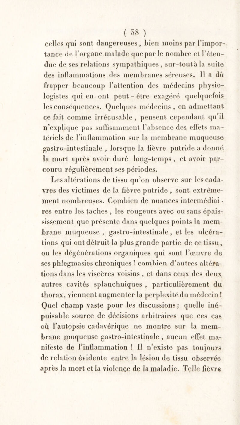 celles qui sont dangereuses, bien moins par l’impor¬ tance. île l’organe malade que par le nombre et l’éten¬ due de ses relations sympathiques, sur-toutàla suite des inflammations des membranes séreuses. Il a du frapper beaucoup l’altention des médecins physio¬ logistes qui en ont peut-être exagéré quelquefois les conséquences. Quelques médecins, en admettant ce fait comme irrécusable , pensent cependant qu’il n’explique pas suffisamment l’absence des effets ma¬ tériels de l’inflammation sur la membrane muqueuse gastro-intestinale , lorsque la fièvre putride a donné la mort après avoir duré long-temps , et avoir par¬ couru régulièrement ses périodes. Les altérations de tissu qu’on observe sur les cada¬ vres des victimes de la fièvre putride , sont extrême¬ ment nombreuses. Combien de nuances intermédiai - res entre les taches , les rougeurs avec ou sans épais¬ sissement que présente dans quelques points la mem¬ brane muqueuse, gastro-intestinale, et les ulcéra¬ tions qui ont détruit la plus grande partie de ce tissu, ou les dégénérations organiques qui sont l’œuvre de ses phlegmasies chroniques ! combien d’autres altéra¬ tions dans les viscères voisins , et dans ceux des deux autres cavités splanchniques , particulièrement du thorax, viennent augmenter la perplexité du médecin ! Quel champ vaste pour les discussions; quelle iné¬ puisable source de décisions arbitraires que ces cas ou l’autopsie cadavérique ne montre sur la mem¬ brane muqueuse gastro-intestinale , aucun effet ma¬ nifeste de l’inflammation ! Il n’existe pas toujours de relation évidente entre la lésion de tissu observée après la mort et la violence de la maladie. Telle fièvre