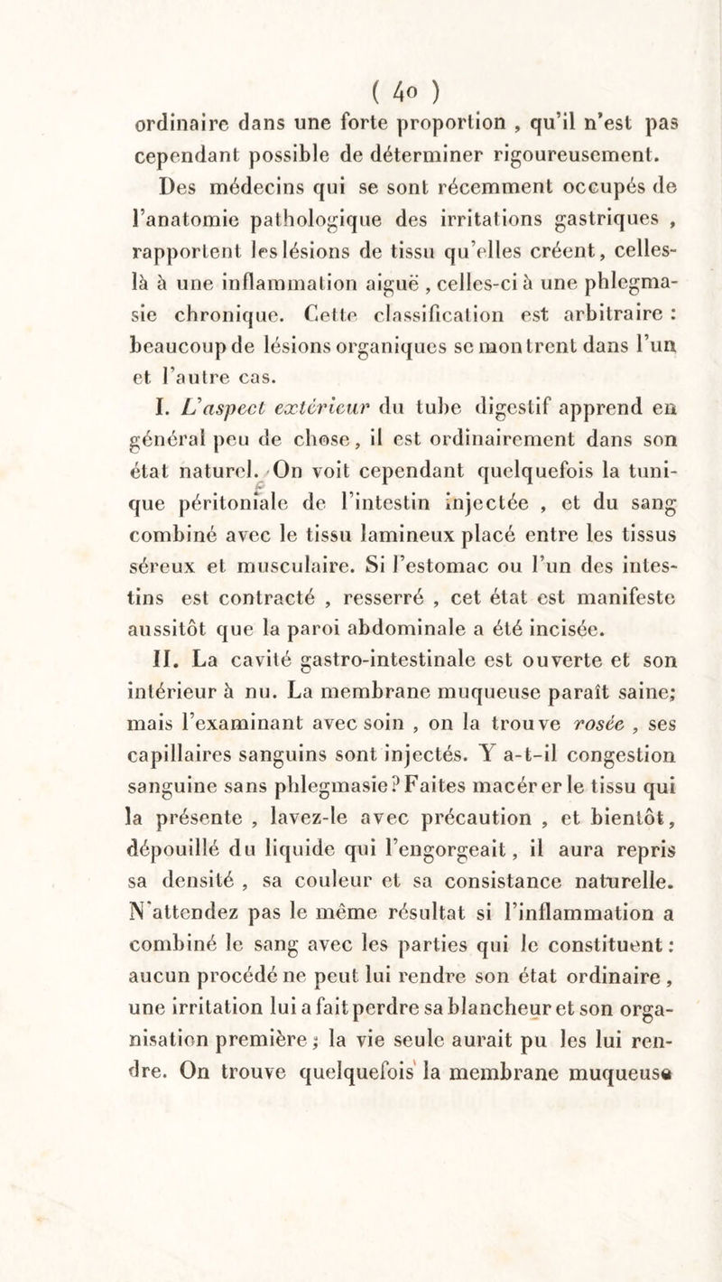 ordinaire dans une forte proportion , qu’il n’est pas cependant possible de déterminer rigoureusement. Des médecins qui se sont récemment occupés de l’anatomie pathologique des irritations gastriques , rapportent les lésions de tissu qu’elles créent, celles- là à une inflammation aiguë , celles-ci à une phlegma- sie chronique. Cette classification est arbitraire : beaucoup de lésions organiques se montrent dans l’un et l’autre cas. I. L’aspect extérieur du tube digestif apprend en général peu de chose, il est ordinairement dans son état naturel. On voit cependant quelquefois la tuni¬ que péritonîale de l’intestin injectée , et du sang combiné avec le tissu lamineux placé entre les tissus séreux et musculaire. Si l’estomac ou l’un des intes¬ tins est contracté , resserré , cet état est manifeste aussitôt que la paroi abdominale a été incisée. II. La cavité gastro-intestinale est ouverte et son intérieur à nu. La membrane muqueuse paraît saine; mais l’examinant avec soin , on la trouve rosée , ses capillaires sanguins sont injectés. Y a-t-il congestion sanguine sans phlegmasie? Faites macérer le tissu qui la présente , lavez-le avec précaution , et bientôt, dépouillé du liquide qui l’engorgeait, il aura repris sa densité , sa couleur et sa consistance naturelle. N attendez pas le même résultat si l’inflammation a combiné le sang avec les parties qui le constituent: aucun procédé ne peut lui rendre son état ordinaire , une irritation lui a fait perdre sa blancheur et son orga¬ nisation première ; la vie seule aurait pu les lui ren¬ dre. On trouve quelquefois la membrane muqueuse