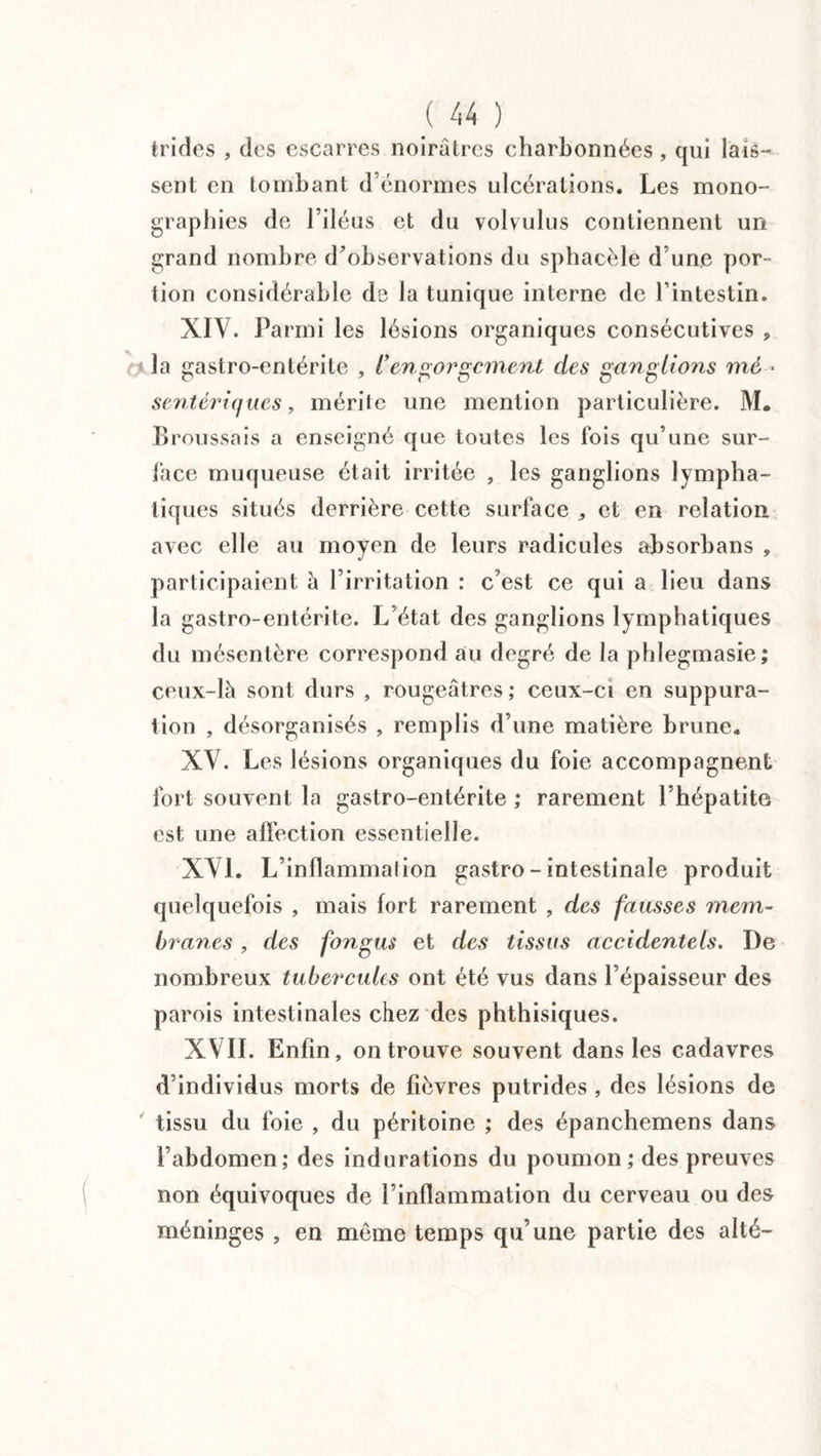 trides , des escarres noirâtres charbonnées , qui lais¬ sent en tombant d énormes ulcérations. Les mono¬ graphies de l’iléus et du volvulus contiennent un grand nombre d’observations du sphacèle d’une por¬ tion considérable de la tunique interne de l’intestin. XIV. Parmi les lésions organiques consécutives „ la gastro-entérite , ['engorgement des ganglions mé ¬ sentériques , mérite une mention particulière. M. Broussais a enseigné que toutes les fois qu’une sur¬ face muqueuse était irritée , les ganglions lympha¬ tiques situés derrière cette surface „ et en relation avec elle au moyen de leurs radicules absorbons , participaient à l’irritation : c’est ce qui a lieu dans la gastro-entérite. L’état des ganglions lymphatiques du mésentère correspond au degré de la phlegmasie; ceux-là sont durs , rougeâtres; ceux-ci en suppura¬ tion , désorganisés , remplis d’une matière brune. XV. Les lésions organiques du foie accompagnent fort souvent la gastro-entérite ; rarement l’hépatite est une affection essentielle. XVL L’inflammalion gastro - intestinale produit quelquefois , mais fort rarement , des fausses mem¬ branes , des fongus et des tissus accidentels. De nombreux tubercules ont été vus dans l’épaisseur des parois intestinales chez des phthisiques. XVII. Enfin, on trouve souvent dans les cadavres d’individus morts de lièvres putrides , des lésions de tissu du foie , du péritoine ; des épanchemens dans l’abdomen; des indurations du poumon ; des preuves non équivoques de l’inflammation du cerveau ou des méninges , en même temps qu’une partie des alté-