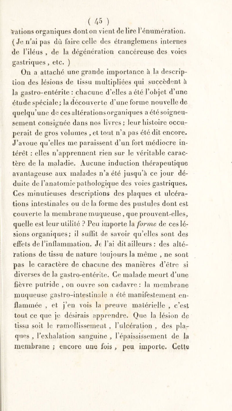 d ations organiques dont on vient de lire l’énumération. (Je n’ai pas diï faire celle des étranglemens internes de l’iléus , de la dégénération cancéreuse des voies gastriques , etc. ) On a attaché une grande importance à la descrip¬ tion des lésions de tissu multipliées qui succèdent à la gastro-entérite: chacune d’elles a été l’objet d’une étude spéciale; la découverte d’une forme nouvelle de quelqu’une de ces altérationsorganiques a été soigneu¬ sement consignée dans nos livres; leur histoire occu¬ perait de gros volumes , et tout n’a pas été dit encore. J’avoue qu’elles me paraissent d’un fort médiocre in¬ térêt : elles n’apprennent rien sur le véritable carac¬ tère de la maladie. Aucune induction thérapeutique avantageuse aux malades n’a été jusqu’à ce jour dé¬ duite de l’anatomie pathologique des voies gastriques. Ces minutieuses descriptions des plaques et ulcéra¬ tions intestinales ou de la forme des pustules dont est couverte la membrane muqueuse, que prouvent-elles, quelle est leur utilité ? Peu importe la forme de ces lé¬ sions organiques; il suffit de savoir qu’elles sont des effets de l’inflammation. Je l’ai dit ailleurs: des alté¬ rations de tissu de nature toujours la même , ne sont pas le caractère de chacune des manières d’être si diverses de la gastro-entérite. Ce malade meurt d’une fièvre putride , on ouvre son cadavre : la membrane muqueuse gastro-intestinale a été manifestement en¬ flammée , et j’en vois la preuve matérielle , c’est tout ce que je désirais apprendre. Que la lésion de tissu soit le ramollissement , l’ulcération , des pla¬ ques , l’exhalation sanguine , l’épaississement de la membrane ; encore une fois, peu importe. Cette