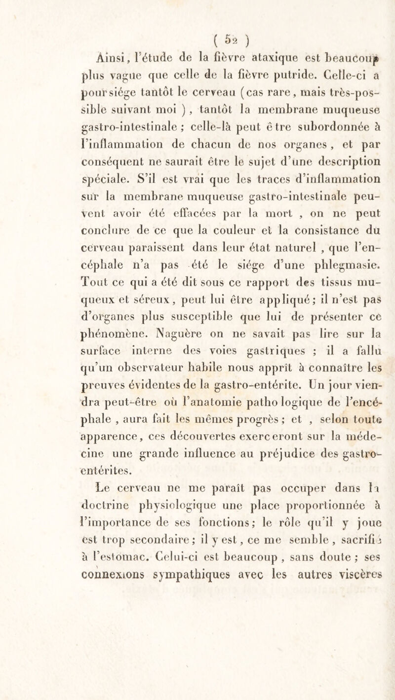 (5,) Ainsi, l’étude de la fièvre ataxique est beaucoup plus vague que celle de la fièvre putride. Celle-ci a pour siège tantôt le cerveau (cas rare, mais très-pos¬ sible suivant moi ) , tantôt la membrane muqueuse gastro-intestinale; celle-là peut être subordonnée à l’inflammation de chacun de nos organes , et par conséquent ne saurait être le sujet d’une description spéciale. S’il est vrai que les traces d’inflammation sur la membrane muqueuse gastro-intestinale peu¬ vent avoir été effacées par la mort , on ne peut conclure de ce que la couleur et la consistance du cerveau paraissent dans leur état naturel , que l’en¬ céphale n’a pas été le siège d’une phlegmasie. Tout ce qui a été dit sous ce rapport des tissus mu¬ queux et séreux, peut lui être appliqué; il n’est pas d’organes plus susceptible que lui de présenter ce phénomène. Naguère on ne savait pas lire sur la surface interne des voies gastriques ; il a fallu qu’un observateur habile nous apprît à connaître les preuves évidentes de la gastro-entérite. Un jour vien¬ dra peut-être où l’anatomie pathologique de l’encé¬ phale , aura fait les mêmes progrès ; et , selon toute apparence, ces découvertes exerceront sur la méde¬ cine une grande influence au préjudice des gastro¬ entérites. Le cerveau ne me paraît pas occuper dans la doctrine physiologique une place proportionnée à l’importance de ses fonctions; le rôle qu’il y joue est trop secondaire; il y est, ce me semble , sacrifia à l’estomac. Celui-ci est beaucoup, sans doute; ses connexions sympathiques avec les autres viscères