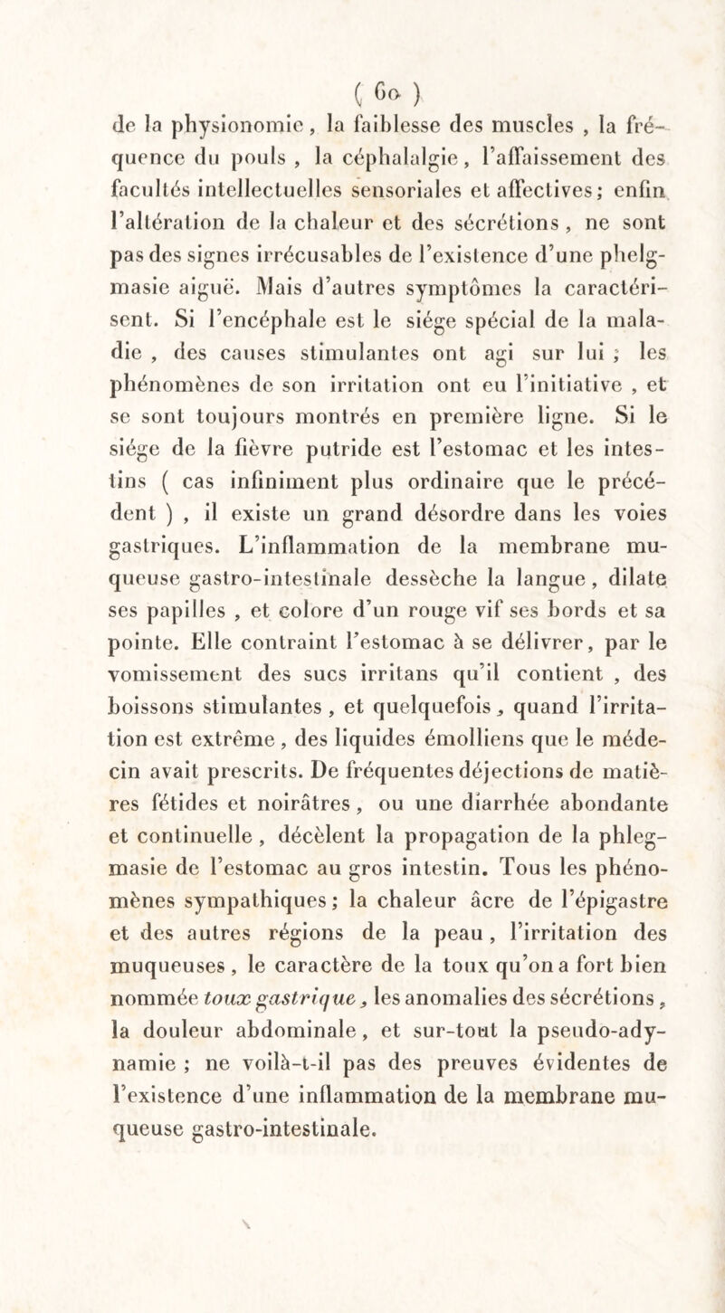 de la physionomie, la faiblesse des muscles , la fré¬ quence du pouls , la céphalalgie, rabaissement des facultés intellectuelles sensoriales et affectives ; enfin l’altération de la chaleur et des sécrétions , ne sont pas des signes irrécusables de l’existence d’une phelg- masie aiguë. Mais d’autres symptômes la caractéri¬ sent. Si l’encéphale est le siège spécial de la mala¬ die , des causes stimulantes ont agi sur lui , les phénomènes de son irritation ont eu 1 initiative , et se sont toujours montrés en première ligne. Si le siège de la fièvre putride est l’estomac et les intes¬ tins ( cas infiniment plus ordinaire que le précé¬ dent ) , il existe un grand désordre dans les voies gastriques. L’inflammation de la membrane mu¬ queuse gastro-intestinale dessèche la langue , dilate ses papilles , et colore d’un rouge vif ses bords et sa pointe. Elle contraint Festomac à se délivrer, par le vomissement des sucs irritans qu’il contient , des boissons stimulantes, et quelquefois,, quand l’irrita¬ tion est extrême , des liquides émolliens que le méde¬ cin avait prescrits. De fréquentes déjections de matiè¬ res fétides et noirâtres, ou une diarrhée abondante et continuelle , décèlent la propagation de la phleg- masie de l’estomac au gros intestin. Tous les phéno¬ mènes sympathiques ; la chaleur âcre de l’épigastre et des autres régions de la peau, l’irritation des muqueuses , le caractère de la toux qu’on a fort bien nommée toux gastrique „ les anomalies des sécrétions , la douleur abdominale, et sur-tout la pseudo-ady¬ namie ; ne voilà-t-il pas des preuves évidentes de l’existence d’une inflammation de la membrane mu¬ queuse gastro-intestinale.