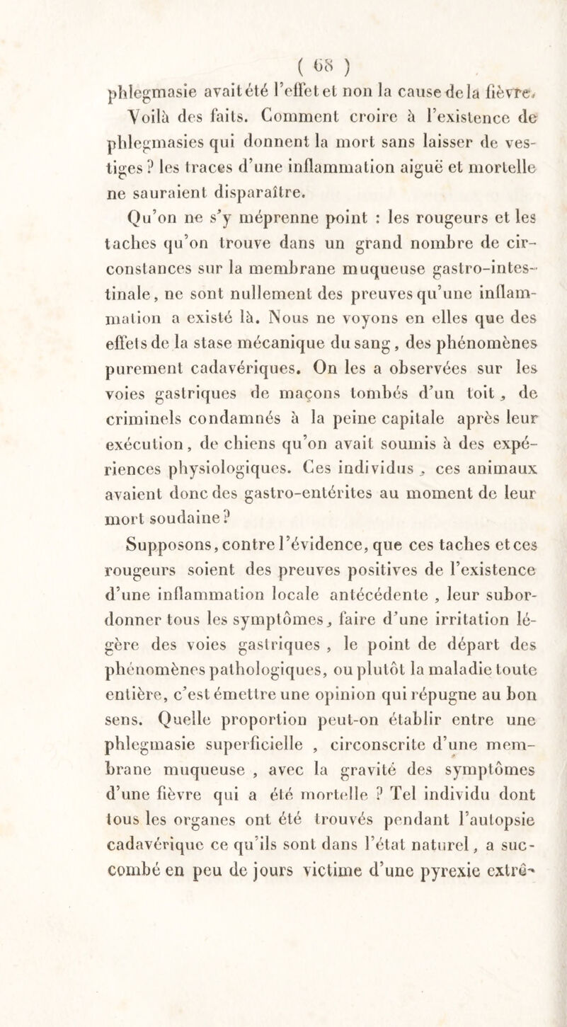 ; ( «8 ) phlegmasie avait été l’effet et non la cause de la lièvre, Voilà des faits. Gomment croire à l’existence de phlegmasies qui donnent la mort sans laisser de ves¬ tiges ? les traces d’une inflammation aiguë et mortelle ne sauraient disparaître. Qu’on ne s’y méprenne point : les rougeurs et les taches qu’on trouve dans un grand nombre de cir¬ constances sur la membrane muqueuse gastro-intes¬ tinale, ne sont nullement des preuves qu’une inflam¬ mation a existé là. Nous ne voyons en elles que des effets de la stase mécanique du sang , des phénomènes purement cadavériques. On les a observées sur les voies gastriques de maçons tombés d’un toit * de criminels condamnés à la peine capitale après leur exécution, de chiens qu’on avait soumis à des expé¬ riences physiologiques. Ces individus . ces animaux avaient donc des gastro-entérites au moment de leur mort soudaine t* Supposons, contre l’évidence, que ces taches et ces rougeurs soient des preuves positives de l’existence d’une inflammation locale antécédente , leur subor¬ donner tous les symptômes j faire d’une irritation lé¬ gère des voies gastriques , le point de départ des phénomènes pathologiques, ou plutôt la maladie toute entière, c’est émettre une opinion qui répugne au bon sens. Quelle proportion peut-on établir entre une phlegmasie superficielle , circonscrite d’une mem¬ brane muqueuse , avec la gravité des symptômes d’une fièvre qui a été mortelle ? Tel individu dont tous les organes ont été trouvés pendant l’autopsie cadavérique ce qu’ils sont dans l’état naturel, a suc¬ combé en peu de jours victime d’une pyrexie extrê-