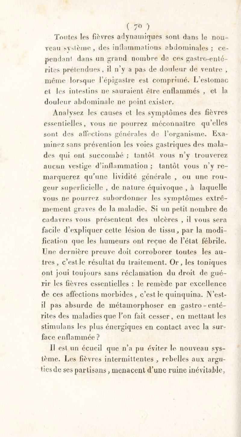 ( 7° ) Toutes les fièvres adynamiques sont dans le nou¬ veau système , des inflammations abdominales ; ce- pendan! dans un grand nombre de ces gastro-enté¬ rites prétendues, il n’y a pas de douleur de ventre , même lorsque l’épigastre est comprimé. L’estomac et les intestins ne sauraient être enflammés , et la douleur abdominale ne point exister. Analysez les causes et les symptômes des fièvres essentielles, vous ne pourrez méconnaître qu’elles sont des affections générales de l’organisme. Exa¬ minez sans prévention les voies gastriques des mala¬ des qui ont succombé ; tantôt vous n’y trouverez aucun vestige d’inflammation ; tantôt vous n’y re¬ marquerez qu’une lividité générale , ou une rou¬ geur superficielle , de nature équivoque , h laquelle vous ne pourrez subordonner les symptômes extrê¬ mement graves de la maladie. Si un petit nombre de cadavres vous présentent des ulcères , il vous sera facile d’expliquer cette lésion de tissu,, par la modi¬ fication que les humeurs ont reçue de l’état fébrile. Une dernière preuve doit corroborer toutes les au¬ tres , c’est le résultat du traitement. Or, les toniques ont joui toujours sans réclamation du droit de gué¬ rir les fièvres essentielles : le remède par excellence de ces affections morbides , c’est le quinquina. N’est- il pas absurde de métamorphoser en gastro-enté¬ rites des maladies que l’on fait cesser, en mettant les stimula ns les plus énergiques en contact avec la sur¬ face enflammée ? Il est un écueil que n’a pu éviter le nouveau sys¬ tème. Les fièvres intermittentes , rebelles aux argu¬ ties de ses partisans, menacent d’une ruine inévitable,