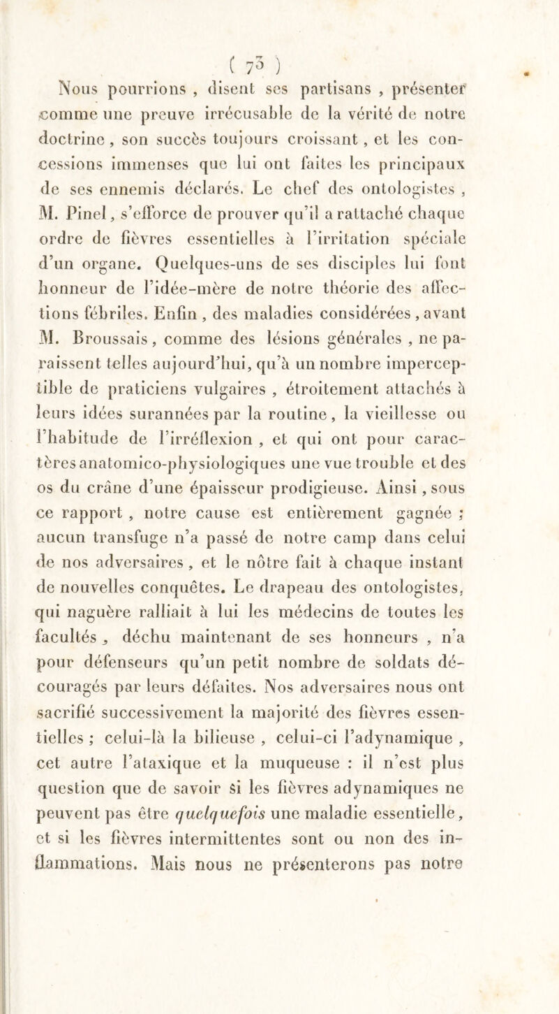 ( 75 ) Nous pourrions , disent ses partisans , présenter comme une preuve irrécusable de la vérité de notre doctrine, son succès toujours croissant, et les con¬ cessions immenses que lui ont faites les principaux de ses ennemis déclarés. Le chef des ontologistes , 3\I. Pinel, s’efforce de prouver qu’il a rattaché chaque ordre de fièvres essentielles à l’irritation spéciale d’un organe. Quelques-uns de ses disciples lui font honneur de l’idée-mère de notre théorie des affec¬ tions fébriles. Enfin , des maladies considérées , avant M. B roussais, comme des lésions générales , ne pa¬ raissent telles aujourd’hui, qu’à un nombre impercep¬ tible de praticiens vulgaires , étroitement attachés à leurs idées surannées par la routine, la vieillesse ou l’habitude de l’irréflexion , et qui ont pour carac¬ tères anatomico-physiologiques une vue trouble et des os du crâne d’une épaisseur prodigieuse. Ainsi, sous ce rapport , notre cause est entièrement gagnée ; aucun transfuge n’a passé de notre camp dans celui de nos adversaires , et le notre fait à chaque instant de nouvelles conquêtes. Le drapeau des ontologistes, qui naguère ralliait à lui les médecins de toutes les facultés ^ déchu maintenant de ses honneurs , n’a pour défenseurs qu’un petit nombre de soldats dé¬ couragés par leurs défaites. Nos adversaires nous ont sacrifié successivement la majorité des fièvres essen¬ tielles ; celui-là la bilieuse , celui-ci l’adynamique , cet autre l’ataxique et la muqueuse : il n’est plus question que de savoir si les fièvres adynamiques ne peuvent pas être quelquefois une maladie essentielle, et si les fièvres intermittentes sont ou non des in¬ flammations. Mais nous ne présenterons pas notre