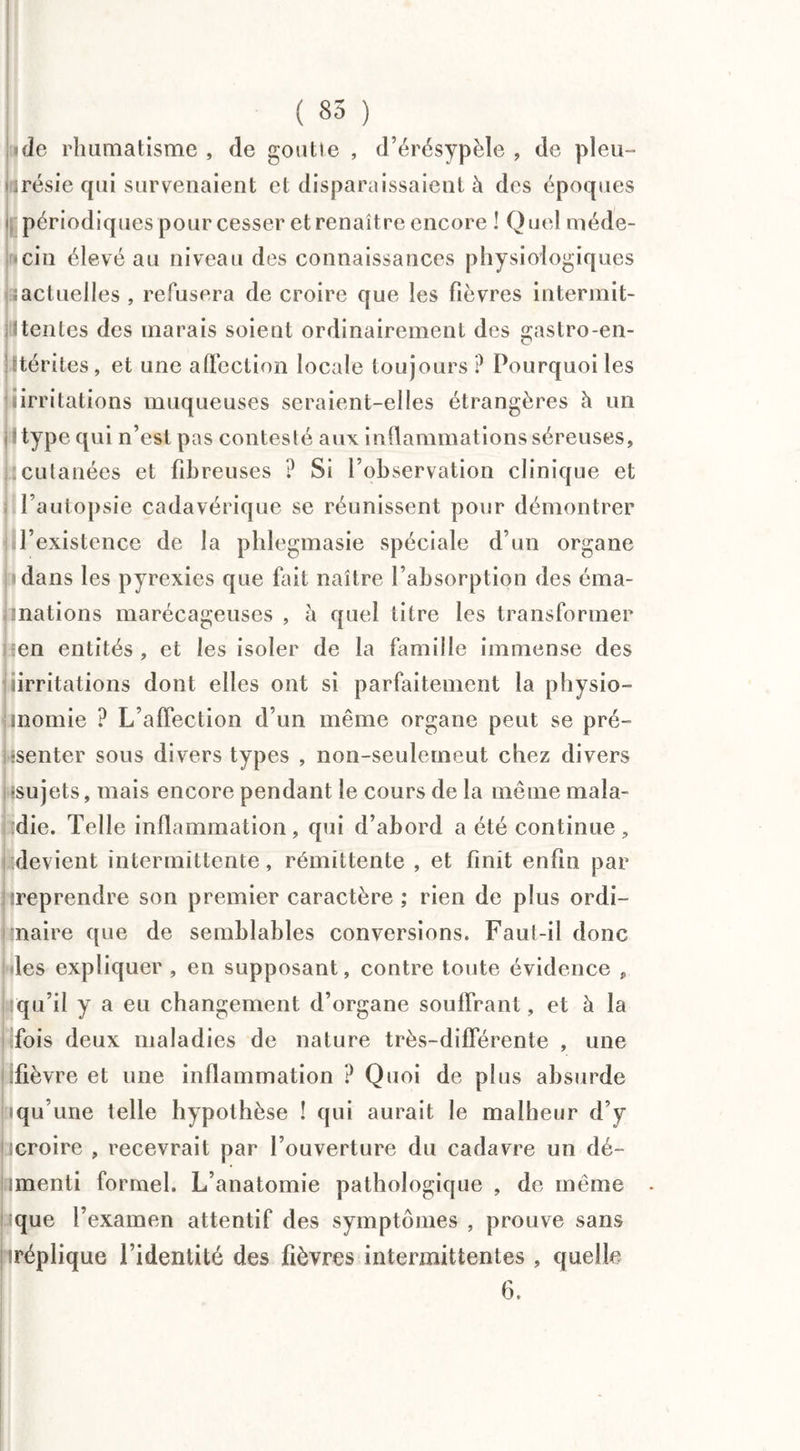 «de rhumatisme , de goutte , d’érésypèle , de pleu¬ résie cpii survenaient et disparaissaient à des époques périodiques pour cesser et renaître encore ! Quel méde- «cin élevé au niveau des connaissances physiologiques ; actuelles , refusera de croire que les fièvres intermit- [Itentes des marais soient ordinairement des gastro-en- îtérites , et une affection locale toujours P Pourquoi les «irritations muqueuses seraient-elles étrangères à un îtype qui n’est pas contesté aux inflammations séreuses, : cutanées et fib reuses ? Si l’observation clinique et l’autopsie cadavérique se réunissent pour démontrer l'existence de la phlegmasie spéciale d’un organe dans les pyrexies que fait naître l’absorption des éma- mations marécageuses , à quel titre les transformer ten entités , et les isoler de la famille immense des iirritations dont elles ont si parfaitement la physio- inomie ? L’affection d’un même organe peut se pré¬ senter sous divers types , non-seulemeut chez divers «sujets, mais encore pendant le cours de la même mala- ïdie. Telle inflammation, qui d’abord a été continue, devient intermittente, rémittente , et finit enfin par «reprendre son premier caractère ; rien de plus ordi- tnaire que de semblables conversions. Faut-il donc les expliquer , en supposant, contre toute évidence , iqu’il y a eu changement d’organe souffrant, et à la fois deux maladies de nature très-différente , une fièvre et une inflammation ? Quoi de plus absurde iqu’une telle hypothèse ! qui aurait le malheur d’y «croire , recevrait par l’ouverture du cadavre un dé- imenti formel. L’anatomie pathologique , de même aque l’examen attentif des symptômes , prouve sans iréplique l’identité des fièvres intermittentes , quelle 6.