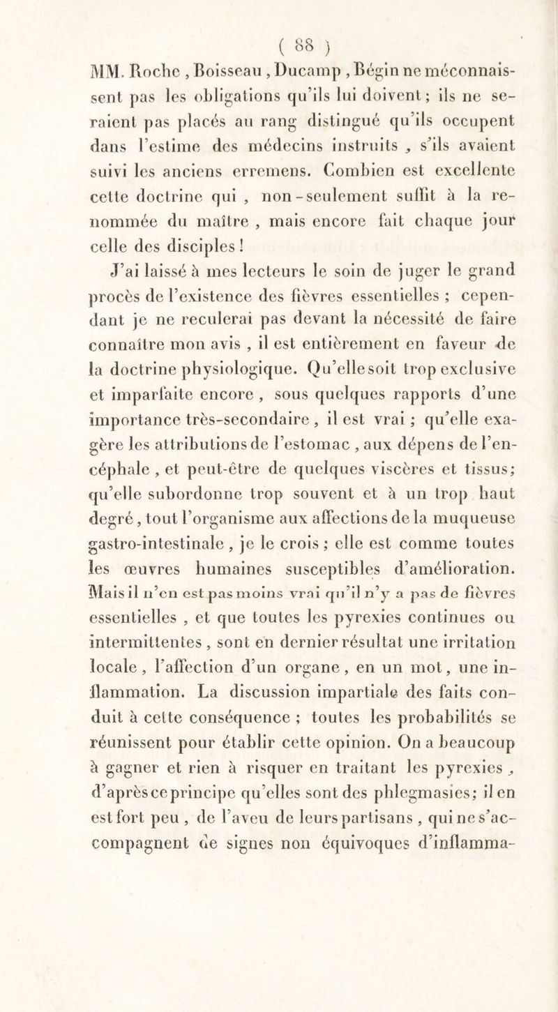 C 8S ) MM. Roche , Boisseau , Ducamp , Bégin ne méconnais¬ sent pas les obligations qu’ils lui doivent ; ils ne se¬ raient pas placés au rang distingué qu’ils occupent dans l’estime des médecins instruits ,, s’ils avaient suivi les anciens erremens. Combien est excellente celte doctrine qui , non-seulement suffit à la re¬ nommée du maître , mais encore fait chaque jour celle des disciples ! J’ai laissé à mes lecteurs le soin de juger le grand procès de l’existence des fièvres essentielles ; cepen¬ dant je ne reculerai pas devant la nécessité de faire connaître mon avis , il est entièrement en faveur de la doctrine physiologique. Qu’ellesoit trop exclusive et imparfaite encore , sous quelques rapports d’une importance très-secondaire , il est vrai ; qu’elle exa¬ gère les attributions de l’estomac , aux dépens de l’en¬ céphale , et peut-être de quelques viscères et tissus; qu’elle subordonne trop souvent et à un trop haut degré, tout l’organisme aux affections de la muqueuse gastro-intestinale , je le crois ; elle est comme toutes les œuvres humaines susceptibles d’amélioration. Mais il n’en est pas moins vrai qu’il n’y a pas de fièvres essentielles , et que toutes les pyrexies continues ou intermittentes , sont en dernier résultat une irritation locale, l'affection d'un organe, en un mot, une in¬ flammation. La discussion impartiale des faits con¬ duit à celte conséquence ; toutes les probabilités se réunissent pour établir cette opinion. On a beaucoup à gagner et rien à risquer en traitant les pyrexies d’après ce principe qu’elles sont des phlegmasies; il en est fort peu , de l’aveu de leurs partisans , quines’ac- compagnent de signes non équivoques d’inflamma-