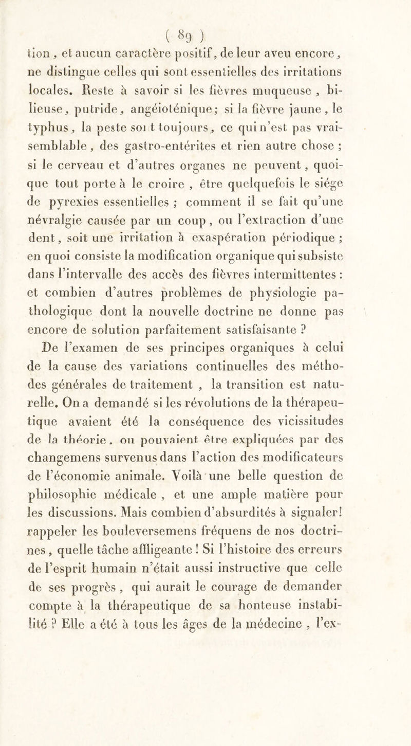 lion,, et aucun caractère positif, cleleur aveu encore^ ne distingue celles qui sont essentielles des irritations locales. Reste à savoir si les fièvres muqueuse , bi¬ lieuse ^ putride^ angéioténique; si la fièvre jaune, le typhus j la peste soi t toujours j ce qui n’est pas vrai¬ semblable , des gastro-entérites et rien autre chose ; si le cerveau et d’autres organes ne peuvent, quoi¬ que tout porte à le croire , être quelquefois le siège de pyrexies essentielles ; comment il se fait qu’une névralgie causée par un coup, ou l’extraction d’une dent, soit une irritation à exaspération périodique; en quoi consiste la modification organique qui subsiste dans l’intervalle des accès des fièvres intermittentes : et combien d’autres problèmes de physiologie pa¬ thologique dont la nouvelle doctrine ne donne pas encore de solution parfaitement satisfaisante ? De l’examen de ses principes organiques à celui de la cause des variations continuelles des métho¬ des générales de traitement , la transition est natu¬ relle. On a demandé si les révolutions de la thérapeu¬ tique avaient été la conséquence des vicissitudes de la théorie, ou pouvaient être expliquées par des changemens survenus dans l’action des modificateurs de l’économie animale. Voilà une belle question de philosophie médicale , et une ample matière pour les discussions. Mais combien d’absurdités à signaler! rappeler les bouleversemens fréquens de nos doctri¬ nes , quelle tâche affligeante ! Si l’histoire des erreurs de l’esprit hiimain n’était aussi instructive que celle de ses progrès , qui aurait le courage de demander compte à la thérapeutique de sa honteuse instabi¬ lité ? Elle a été à tous les âges de la médecine , l’ex-