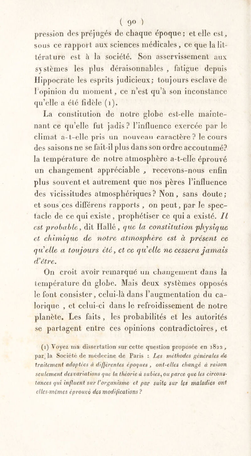 ( 9° ) pression des préjugés de chaque époque; et elle est* sous ce rapport aux sciences médicales, ce que la lit¬ térature est à la société. Son asservissement aux sy stèmes les plus déraisonnables , fatigue depuis Hippocrate les esprits judicieux; toujours esclave de l'opinion du moment, ce n’est qu’à son inconstance qu’elle a été fidèle (1). La constitution de notre globe est-elle mainte¬ nant ce qu’elle fut jadis? l’influence exercée par le climat a-t-elle pris un nouveau caractère? le cours des saisons ne se fait-il plus dans son ordre accoutumé? la température de notre atmosphère a-t-elle éprouvé un changement appréciable * recevons-nous enfin plus souvent et autrement que nos pères l’influence des vicissitudes atmosphériques? Non, sans doute; et sous ces dilFérens rapports , on peut, par le spec¬ tacle de ce qui existe, prophétiser ce qui a existé. Il est probable, dit Halle, que la constitution physique et chimique de notre atmosphère est a présent ce quelle a toujours été, et ce quelle ne cessera jamais d’être. On croit avoir remarqué un changement dans la température du globe. Mais deux systèmes opposés le font consister, celui-là dans l’augmentation du ca¬ lorique , et celui-ci dans le refroidissement de notre planète. Les faits , les probabilités et les autorités se partagent entre ces opinions contradictoires, et (1) Voyez ma dissertation sur cette question proposée en 1822, par. la Société de médecine de Paris : Les méthodes generales de traitement adoptées à différentes époques, ont-elles changé à raison seulement desvariations que la théorie à subies, ou parce que les circons¬ tances qui influent sur l’organisme et par suite sur les maladies ont elles-mêmes éprouvé des modifications ?