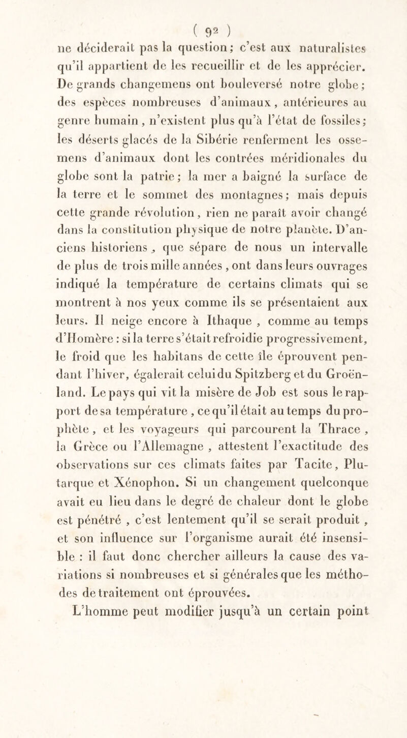 lie déciderait pas la question; c’est aux naturalistes qu’il appartient de les recueillir et de les apprécier. De grands changemens ont bouleversé notre globe; des espèces nombreuses d’animaux, antérieures au genre humain, n’existent plus qu’à l’état de fossiles; les déserts glacés de la Sibérie renferment les osse- mens d’animaux dont les contrées méridionales du globe sont la patrie ; la mer a baigné la surface de la terre et le sommet des montagnes; mais depuis cette grande révolution, rien ne paraît avoir changé dans la constitution physique de notre planète. D’an¬ ciens historiens ,, que sépare de nous un intervalle déplus de trois mille années , ont dans leurs ouvrages indiqué la température de certains climats qui se montrent à nos yeux comme ils se présentaient aux leurs. Il neige encore à Ithaque , comme au temps d’IIomère : si la terre s’était refroidie progressivement, le froid que les habitans de cette île éprouvent pen¬ dant l’hiver, égalerait celuidu Spitzberg et du Groen¬ land. Le pays qui vit la misère de Job est sous le rap¬ port de sa température , ce qu’il était au temps du pro¬ phète , et les voyageurs qui parcourent la Thrace , la Grèce ou l’Allemagne , attestent l’exactitude des observations sur ces climats faites par Tacite, Plu¬ tarque et Xénophon. Si un changement quelconque avait eu lieu dans le degré de chaleur dont le globe est pénétré , c’est lentement qu’il se serait produit , et son influence sur l’organisme aurait été insensi¬ ble : il faut donc chercher ailleurs la cause des va¬ riations si nombreuses et si générales que les métho¬ des de traitement ont éprouvées. L’homme peut modifier jusqu’à un certain point