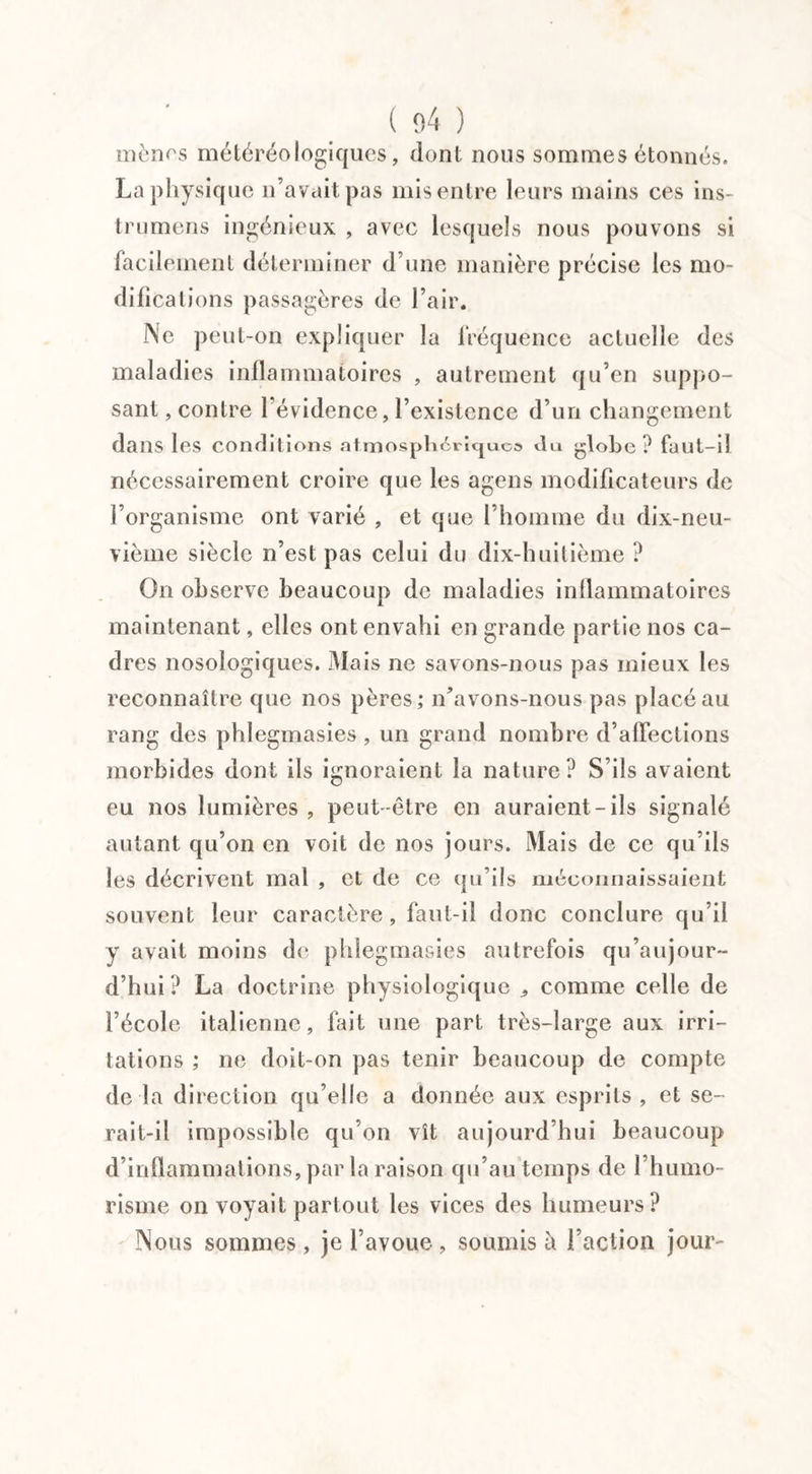 mènes météréo logiques, dont nous sommes étonnés. La physique n’avait pas mis entre leurs mains ces ins- trumens ingénieux , avec lesquels nous pouvons si facilement déterminer d’une manière précise les mo¬ difications passagères de l’air. Ne peut-on expliquer la fréquence actuelle des maladies inflammatoires , autrement qu’en suppo¬ sant , contre l'évidence, l’existence d’un changement dans les conditions atmosph6rîcjuc& du globe ? fuut-il nécessairement croire que les agens modificateurs de l’organisme ont varié , et que l’homme du dix-neu¬ vième siècle n’est pas celui du dix-huitième ? On observe beaucoup de maladies inflammatoires maintenant, elles ont envahi en grande partie nos ca¬ dres nosologiques. Mais ne savons-nous pas mieux les reconnaître que nos pères; n’avons-nous pas placé au rang des phlegmasies , un grand nombre d’affections morbides dont ils ignoraient la nature? S’ils avaient eu nos lumières , peut-être en auraient-ils signalé autant qu’on en voit de nos jours. Mais de ce qu’ils les décrivent mal , et de ce qu’ils méconnaissaient souvent leur caractère, faut-il donc conclure qu’il y avait moins de phlegmasies autrefois qu’au jour~ d’hui? La doctrine physiologique comme celle de l’école italienne, fait une part très-large aux irri¬ tations ; ne doit-on pas tenir beaucoup de compte de la direction qu’elle a donnée aux esprits, et se¬ rait-il impossible qu’on vît aujourd’hui beaucoup d’inflammations, par la raison qu’au temps de l’humo- risme on voyait partout les vices des humeurs? Nous sommes, je l’avoue , soumis à l’action jour-