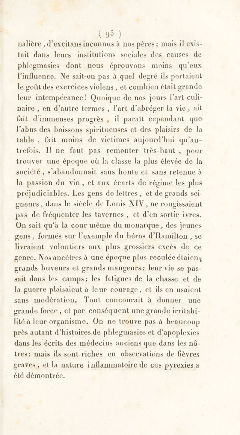 nalière ,d’excitansinconnus à nos pères; mais il exis¬ tait dans leurs institutions sociales des causes de phlegmasies dont nous éprouvons moins qu’eux l’influence. Ne sait-on pas h quel degré ils portaient le goût des exercices violens , et combien était grande leur intempérance! Quoique de nos jours l’art culi¬ naire , en d’autre termes , l’art d’abréger la vie., ait fait d’immenses progrès , il paraît cependant que l’abus des boissons spiritueuses et des plaisirs de la table , fait moins de victimes aujourd’hui qu’au- trefois. Il ne faut pas remonter très-haut , pour trouver une époque où la classe la plus élevée de la société, s’abandonnait sans honte et sans retenue à la passion du vin , et aux écarts de régime les plus préjudiciables. Les gens de lettres , et de grands sei¬ gneurs , dans le siècle de Louis XIV , ne rougissaient pas de fréquenter les tavernes , et d’en sortir ivres. On sait qu’à la cour même du monarque,, des jeunes gens, formés sur l’exemple du héros d’Hamillon , se livraient volontiers aux plus grossiers excès de ce genre. Nos ancêtres à une époque plus reculée étaient grands buveurs et grands mangeurs; leur vie se pas¬ sait dans les camps; les fatigues de la chasse et de la guerre plaisaient à leur courage, et ils en usaient sans modération. Tout concourait à donner une grande force , et par conséquent une grande irritabi¬ lité à leur organisme. On ne trouve pas à beaucoup près autant d’histoires de phlegmasies et d apoplexies dans les écrits des médecins anciens que dans les nô¬ tres; mais ils sont riches en observations de fièvres graves, et la nature inflammatoire de ces pyrexies a. été démontrée.