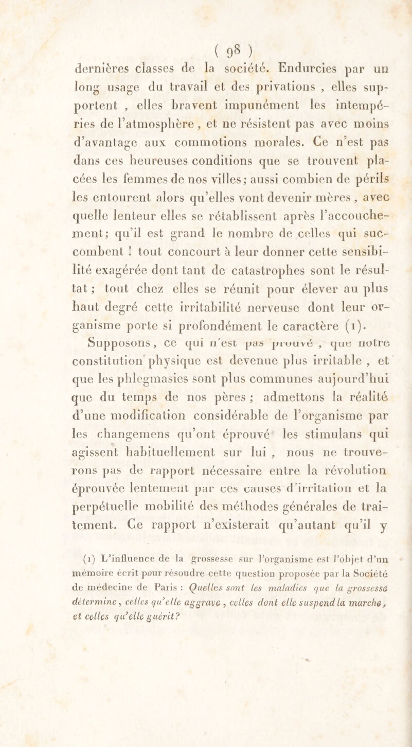 ( 9S.}, dernières classes de la société. Endurcies par un long usage du travail et des privations , elles sup¬ portent , elles bravent impunément les intempé¬ ries de l’atmosphère , et ne résistent pas avec moins d’avantage aux commotions morales. Ce n’est pas dans ces heureuses conditions que se trouvent pla¬ cées les femmes de nos villes; aussi combien de périls les entourent alors qu elles vont devenir mères , avec quelle lenteur elles se rétablissent après l’accouche¬ ment; qu’il est grand le nombre de celles qui suc¬ combent ! tout concourt à leur donner celte sensibi¬ lité exagérée dont tant de catastrophes sont le résul¬ tat ; tout chez elles se réunit pour élever au plus haut degré cette irritabilité nerveuse dont leur or¬ ganisme porte si profondément le caractère (1). Supposons, ce qui n'est pas prouvé , que notre, constitution physique est devenue plus irritable , et que les phlegmasies sont plus communes aujourd’hui que du temps de nos pères ; admettons la réalité d’une modification considérable de l’organisme par les changemens qu’ont éprouvé les stimulans qui agissent habituellement sur lui , nous ne trouve¬ rons pas de rapport nécessaire entre la révolution éprouvée lentement par ces causes d’irritation et la perpétuelle mobilité des méthodes générales de trai¬ tement. Ce rapport n’existerait qu’autant qu’il y (1) L’influence de la grossesse sur l’organisme est l’objet d’un mémoire écrit pour résoudre cette question proposée par la Société de médecine de Paris : Quelles sont les maladies que la grossesse détermine, celles quelle aggrave , celles dont elle suspend la marche, et celles qu’elle guérit?