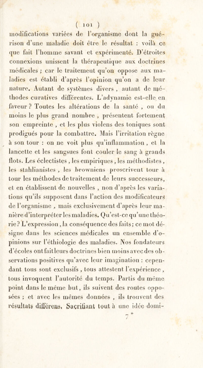 modifications variées de l’organisme dont la gué¬ rison d’une maladie doit être le résultat : voilà ce que fait l’homme savant et expérimenté. D’étroites connexions unissent la thérapeutique aux doctrines médicales ; car le traitemeut qu’on oppose aux ma¬ ladies est établi d’après l’opinion qu’on a de leur nature. Autant de systèmes divers , autant de mé¬ thodes curatives différentes. L’adynamie est-elle en faveur ? Toutes les altérations de la santé , ou du moins le plus grand nombre , présentent fortement son empreinte , et les plus violens des toniques sont prodigués pour la combattre. Mais l’irritation règne à son tour : on ne voit plus qu’inflammation , et la lancette et les sangsues font couler le sang à grands flots. Les éclectistes , les empiriques , les méthodistes , les stahlianistes , les browniens proscrivent tour à tour les méthodes de traitement de leurs successeurs, et en établissent de nouvelles , non d’après les varia¬ tions qu’ils supposent dans l’action des modificateurs de l’organisme ,, mais exclusivement d’après leur ma¬ nière d’interpréter les maladies. Qu’est-ce qu’une théo¬ rie? L’expression, la conséquence des faits; ce mot dé¬ signe dans les sciences médicales un ensemble d’o¬ pinions sur l’éthiologie des maladies. Nos fondateurs d’écoles ontfaitleurs doctrines bien moins avecdes ob¬ servations positives qu’avec leur imagination : cepen¬ dant tous sont exclusifs , tous attestent l’expérience , tous invoquent l’autorité du temps. Partis du même point dans le même but, ils suivent des routes oppo¬ sées ; et avec les mêmes données , ils trouvent des résultats différées. Sacrifiant tout à une idée domi- n * /