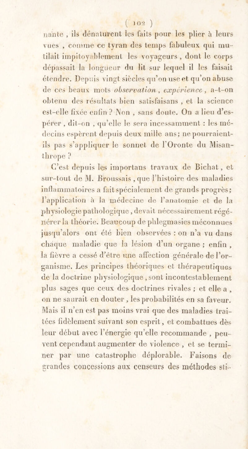 ( ) liante , ils dénaturent les faits pour les plier à leurs vues , comme ce tyran des temps fabuleux qui mu¬ tilait impitoyablement les voyageurs , dont le corps dépassait la longueur du lit sur lequel il les faisait étendre. Depuis vingt siècles qu’on use et qu’on abuse de ces beaux mots observation, expérience, a-t-on obtenu des résultats bien satisfaisans , et la science est-elle fixée enfin ? Non , sans doute. On a lieu d’es¬ pérer , dit-on , qu’elle le sera incessamment : les mé¬ decins espèrent depuis deux mille ans; ne pourraient- ils pas s’appliquer le sonnet de FOronte du Misan¬ thrope ? C’est depuis les importans travaux de Bichat, et sur-tout de M. Broussais , que l’histoire des maladies inllammatoires a fait spécialement de grands progrès; l’application à la médecine de l’anatomie et de la physiologie pathologique, devait nécessairement régé¬ nérer la théorie. Beaucoup de phlegmasies méconnues jusqu’alors ont été bien observées : on n’a vu dans chaque maladie que la lésion d’un organe ; enfin , la fièvre a cessé d’être une affection générale de l’or¬ ganisme. Les principes théoriques et thérapeutiques de la doctrine physiologique ,sont incontestablement plus sages que ceux des doctrines rivales ; et elle a „ on ne saurait en douter,, les probabilités en sa faveur. Mais il n’en est pas moins vrai que des maladies trai¬ tées fidèlement suivant son esprit, et combattues dès leur début avec l’énergie qu’elle recommande , peu¬ vent cependant augmenter de violence , et se termi¬ ner par une catastrophe déplorable. Faisons de grandes concessions aux censeurs des méthodes stF