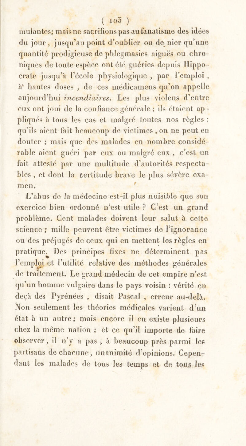 ( i°5 ) mulantes; mais ne sacrifions pas au fanatisme des idées du jour , jusqu’au point d’oublier ou de nier qu’une quantité prodigieuse de phlegmasies aiguës ou chro¬ niques de toute espèce ont été guéries depuis Hippo¬ crate jusqu’à l’école physiologique , par l’emploi , à' hautes doses , de ces médicamens qu’on appelle aujourd’hui incendiaires. Les plus violens d’entre eux ont joui de la confiance générale ; ils étaient ap - pliqués à tous les cas et malgré toutes nos règles : qu’ils aient fait beaucoup de victimes , on ne peut en douter ; mais que des malades en nombre considé¬ rable aient guéri par eux ou malgré eux , c’est un fait attesté par une multitude d’autorités respecta¬ bles , et dont la certitude brave le plus sévère exa¬ men. L’abus de la médecine est-il plus nuisible que son exercice bien ordonné n’est utile ? C’est un grand problème. Cent malades doivent leur salut à cette science ; mille peuvent être victimes de l’ignorance ou des préjugés de ceux qui en mettent les règles en pratique. Des principes fixes ne déterminent pas l’emploi et Futilité relative des méthodes générales de traitement. Le grand médecin de cet empire n’est qu’un homme vulgaire dans le pays voisin ; vérité en deçà des Pyrénées , disait Pascal , erreur au-delà. Non-seulement les théories médicales varient d’un état à un autre; mais encore il en existe plusieurs chez la même nation ; et ce qu’il importe de faire observer, il n’y a pas , à beaucoup près parmi les partisans de chacune, unanimité d’opinions. Cepen¬ dant les malades de tous les temps et de tous les