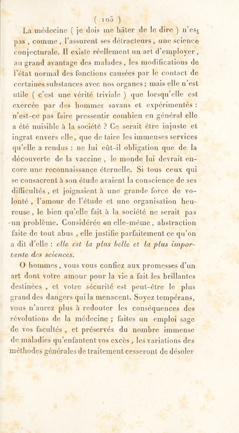 ( 10Ô ) La médecine ( je dois me hâter de le dire ) n’esj, pas , comme, l’assurent ses détracteurs, une science conjecturale. Il existe réellement un art d’employer, au grand avantage des malades, les modifications de l’état normal des fonctions causées par le contact de certaines substances avec nos organes ; mais elle n’est utile ( c’est une vérité triviale ) que lorsqu’elle est exercée par des hommes savans et expérimentés : n’est-ce pas faire pressentir combien en général elle a été nuisible à la société ? Ce serait être injuste et ingrat envers elle, que de taire les immenses services qu’elle a rendus : ne lui eut-il obligation que de la découverte de la vaccine , le monde lui devrait en¬ core une reconnaissance éternelle. Si tous ceux qui se consacrent à son étude avaient la conscience de ses difficultés , et joignaient à une grande force de vo¬ lonté , l’amour de l’étude et une organisation heu¬ reuse , le bien qu’elle fait à la société ne serait pas •un problème. Considérée en elle-même, abstraction faite de tout abus , elle justifie parfaitement ce qu’on a dit d’elle : elle est la plus belle et la plus impor¬ tante des sciences. O hommes, vous vous confiez aux promesses d’un art dont votre amour pour la vie a fait les brillantes destinées , et votre sécurité est peut-être le plus grand des dangers qui la menacent. Soyez tempérans, vous n’aurez plus à redouter les conséquences des révolutions de la médecine ; faites un emploi sage de vos facultés , et préservés du nombre immense de maladies qu’enfantent vos excès ,, les variations des méthodes générales de traitement cesseront de désoler