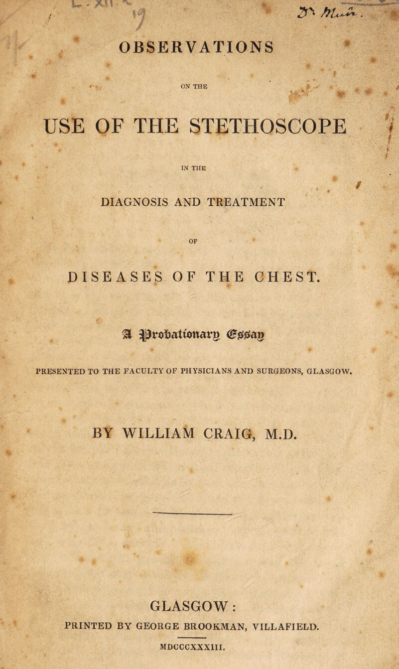 OBSERVATIONS i-' ON THE m ■ 4 ■ ■ v * USE OF THE STETHOSCOPE IN THE DIAGNOSIS AND TREATMENT OF DISEASES OF THE CHEST. .3 ^robattonarg ©ssgaf PRESENTED TO THE FACULTY OF PHYSICIANS AND SURGEONS, GLASGOW. BY WILLIAM CRAIG, M.D. GLASGOW: PRINTED BY GEORGE BROOK.MAN, VILLAFIELD. MBOCCXXXIII.