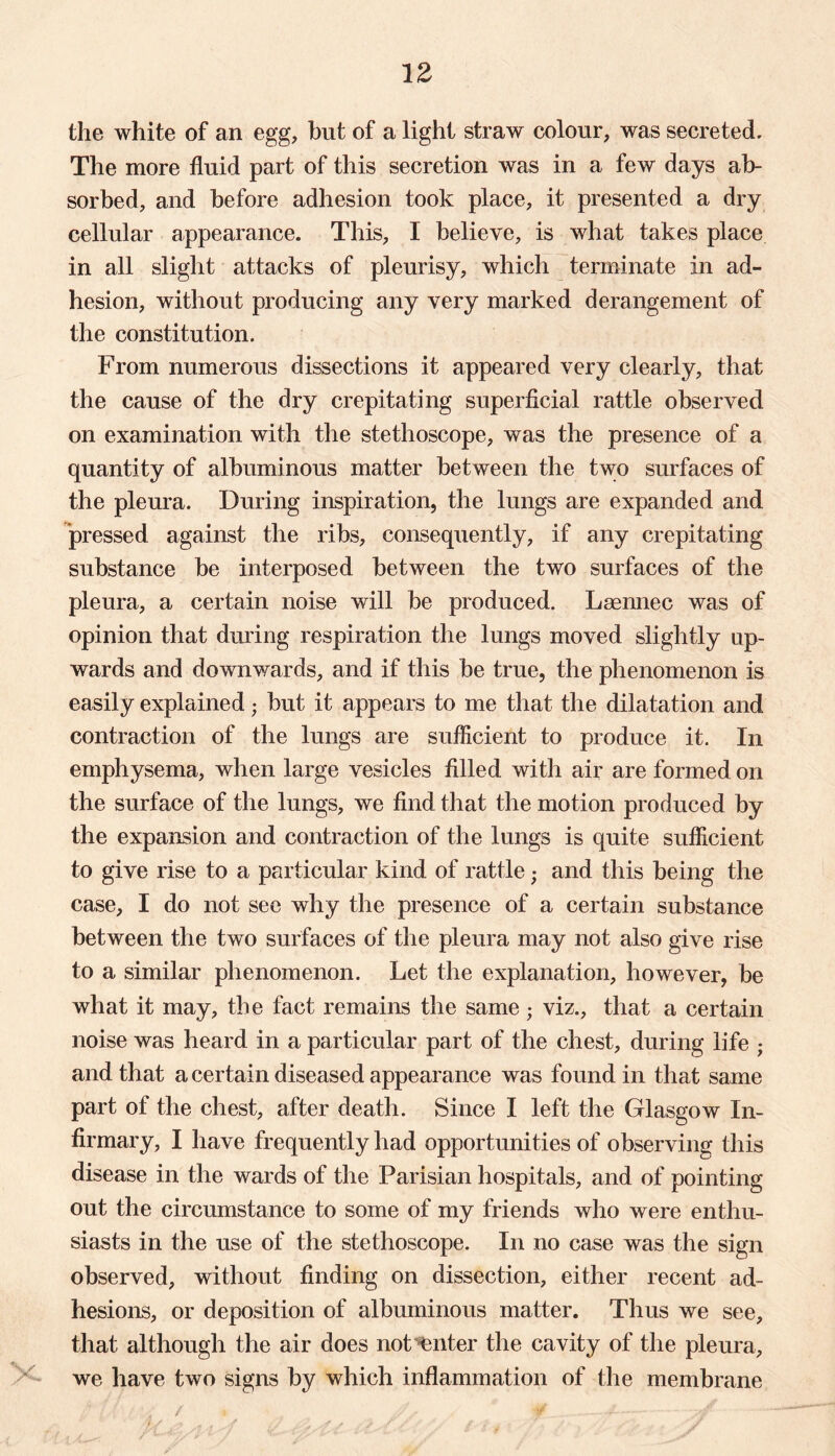 the white of an egg, hut of a light straw colour, was secreted. The more fluid part of this secretion was in a few days ab- sorbed, and before adhesion took place, it presented a dry cellular appearance. This, I believe, is what takes place in all slight attacks of pleurisy, which terminate in ad- hesion, without producing any very marked derangement of the constitution. From numerous dissections it appeared very clearly, that the cause of the dry crepitating superficial rattle observed on examination with the stethoscope, was the presence of a quantity of albuminous matter between the two surfaces of the pleura. During inspiration, the lungs are expanded and pressed against the ribs, consequently, if any crepitating substance he interposed between the two surfaces of the pleura, a certain noise will be produced. Laennec was of opinion that during respiration the lungs moved slightly up- wards and downwards, and if this be true, the phenomenon is easily explained; hut it appears to me that the dilatation and contraction of the lungs are sufficient to produce it. In emphysema, when large vesicles filled with air are formed on the surface of the lungs, we find that the motion produced by the expansion and contraction of the lungs is quite sufficient to give rise to a particular kind of rattle; and this being the case, I do not see why the presence of a certain substance between the two surfaces of the pleura may not also give rise to a similar phenomenon. Let the explanation, however, be what it may, the fact remains the same ; viz., that a certain noise was heard in a particular part of the chest, during life ; and that a certain diseased appearance was found in that same part of the chest, after death. Since I left the Glasgow In- firmary, I have frequently had opportunities of observing this disease in the wards of the Parisian hospitals, and of pointing out the circumstance to some of my friends who were enthu- siasts in the use of the stethoscope. In no case was the sign observed, without finding on dissection, either recent ad- hesions, or deposition of albuminous matter. Thus we see, that although the air does not enter the cavity of the pleura, we have two signs by which inflammation of the membrane / ■ / i , ‘ ¥ 4- U-a’.sI ; •/ / it* . , /