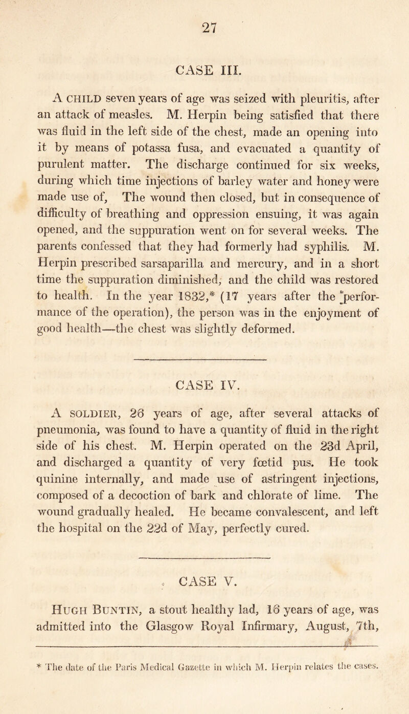 CASE III. A CHILD seven years of age was seized with pleuritis, after an attack of measles. M. Herpin being satisfied that there was fluid in the left side of the chest, made an opening into it by means of potassa fusa, and evacuated a quantity of purulent matter. The discharge continued for six weeks, during which time injections of barley water and honey were made use of. The wound then closed, but in consequence of difficulty of breathing and oppression ensuing, it was again opened, and the suppuration went on for several weeks. The parents confessed that they had formerly had syphilis. M. Herpin prescribed sarsaparilla and mercury, and in a short time the suppuration diminished, and the child was restored to health. In the year 1832,* (17 years after the “perfor- mance of the operation), the person was in the enjoyment of good health—the chest was slightly deformed. CASE IV. A soldier, 26 years of age, after several attacks of pneumonia, was found to have a quantity of fluid in the right side of his chest. M. Herpin operated on the 23d April, and discharged a quantity of very foetid pus. He took quinine internally, and made use of astringent injections, composed of a decoction of bark and chlorate of lime. The wound gradually healed. He became convalescent, and left the hospital on the 22d of May, perfectly cured. • CASE V. Hugh Buntin, a stout healthy lad, 16 years of age, was admitted into the Glasgow Royal Infirmary, August, 7th, * The date of the Paris Medical Gazette in which M. Herpin relates the cases.