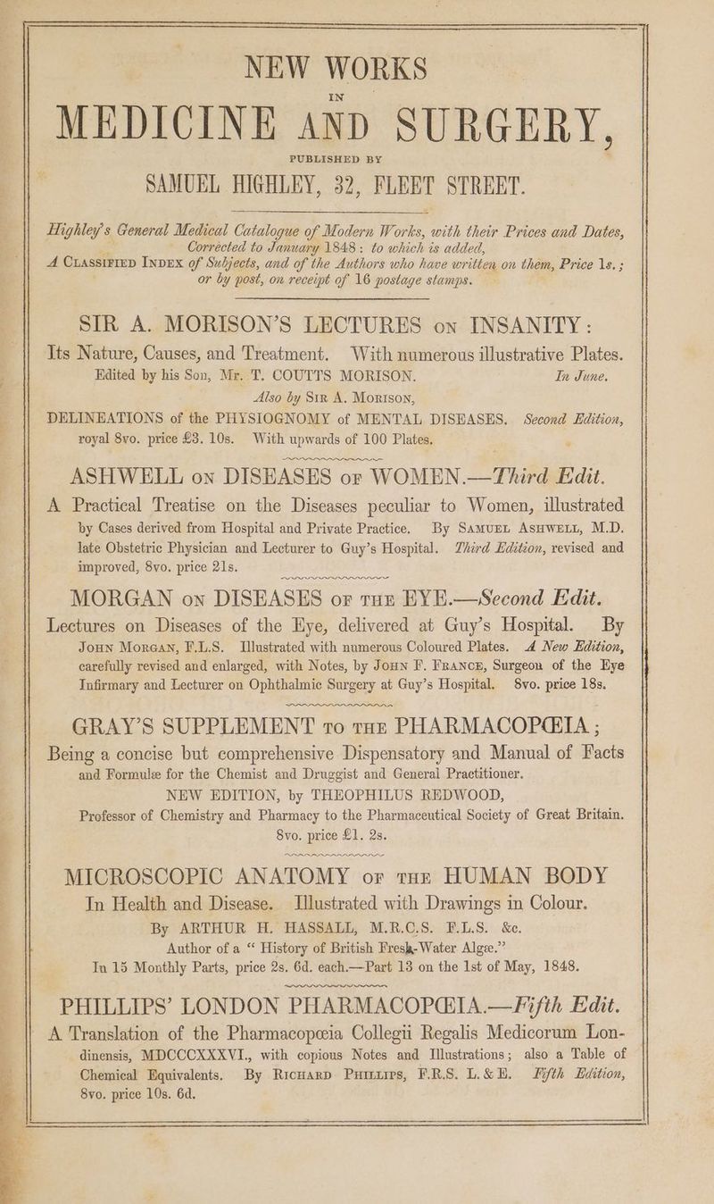 —— we ee NEW WORKS MEDICINE AND SURGERY, PUBLISHED BY SAMUEL HIGHLEY, 32, FLEET STREET. Highley’s General Medical ae of Modern W iy with their Prices and Dates, Corrected to January 1848: to which is added, A CLASSIFIED InvEx of Subjects, and of the Authors who have written on them, Price 1s. ; or by post, on receipt of 16 postage stamps. SIR A. MORISON’S LECTURES on INSANITY: Its Nature, Causes, and Treatment. With numerous illustrative Plates. Edited by his Son, Mr. T. COUTTS MORISON. In June. Also by Siz A. Morison, DELINEATIONS of the PHYSIOGNOMY of MENTAL DISEASES. Second Edition, royal 8yo. price £3. 10s. With upwards of 100 Plates. Oe ASHWELL on DISEASES or WOMEN. rhe Fidit. A Practical Treatise on the Diseases peculiar to Women, illustrated by Cases derived from Hospital and Private Practice. By Samurn AsHwELL, M.D. late Obstetric Physician and Lecturer to Guy’s Hospital. Third Edzteon, revised and improved, 8vo. price 21s. MORGAN on DISEASES oF tun EYE.—Second Edit. Lectures on Diseases of the Hye, delivered at Guy’s Hospital. By Joun Morgan, F.L.S. Tlustrated with numerous Coloured Plates. 4 New Edition, carefully revised and enlarged, with Notes, by Joun F. France, Surgeon of the Hye Infirmary and Lecturer on Ophthalmic Surgery at Guy’s Hospital. $vo. price 18s. GRAY’S SUPPLEMENT to tar PHARMACOPQETA ; Being a concise but comprehensive Dispensatory and Manual of Facts and Formule for the Chemist and Druggist and General Practitioner. NEW EDITION, by THEOPHILUS REDWOOD, Professor of Chemistry and Pharmacy to the Pharmaceutical Society of Great Britain. 8vo. price £1. 2s. PDO MICROSCOPIC ANATOMY or tar HUMAN BODY In Health and Disease. Jlustrated with Drawings in Colour. By ARTHUR H. HASSALL, M.R.C.S. F.L.S. &e. Author of a “ History of British Fresk-Water Algz.”’ PHILLIPS’ LONDON PHARMACOPQIA.—Fifth Edit. A Translation of the Pharmacopeeia Collegii Regalis Medicorum Lon- dinensis, MDCCCXXXVI., with copious Notes and Illustrations; also a Table of Chemical Equivalents. By RicHarp PHILLIPs, PRS. L.&E. Fifth Edition, 8vo. price 10s. 6d.