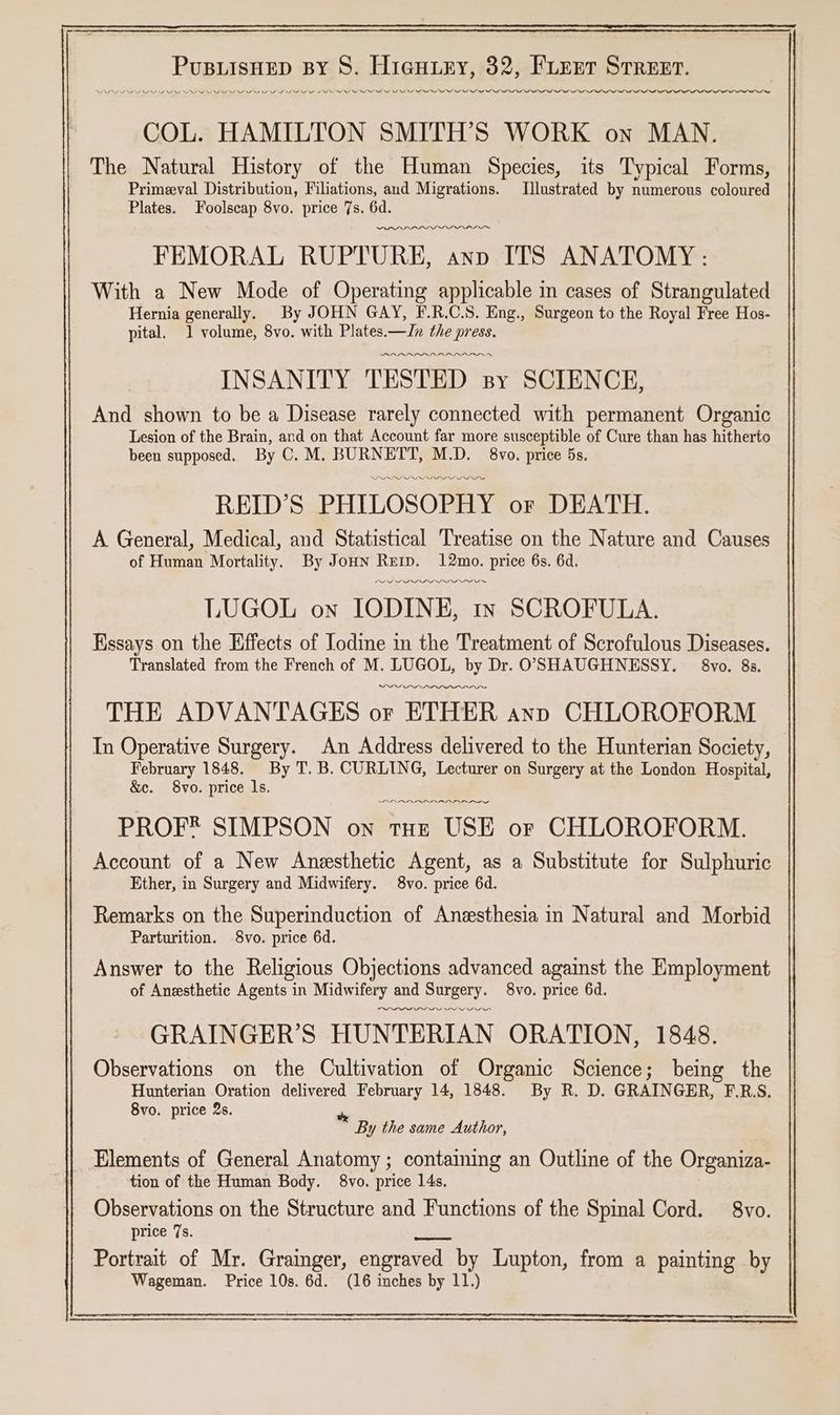 COL. HAMILTON SMITH’S WORK on MAN. The Natural History of the Human Species, its Typical Forms, Primeval Distribution, Filiations, aud Migrations. Illustrated by numerous coloured FEMORAL RUPTURE, anp ITS ANATOMY: With a New Mode of Operating applicable in cases of Strangulated Hernia generally. By JOHN GAY, F.R.C.S. Eng., Surgeon to the Royal Free Hos- pital. 1 volume, 8vo. with Plates.—Jn the press. PBARADADRARALASAAN INSANITY TESTED sy SCIENCE, And shown to be a Disease rarely connected with permanent Organic Lesion of the Brain, and on that Account far more susceptible of Cure than has hitherto IP LPIOL VDI FIOM REID'S PHILOSOPHY or DEATH. A General, Medical, and Statistical Treatise on the Nature and Causes of Human Mortality. By Joun Remy. 12mo. price 6s. 6d. PLL LDP III LUGOL on IODINE, In SCROFULA. Essays on the Effects of Iodine in the Treatment of Scrofulous Diseases. Translated from the French of M. LUGOL, by Dr. OSHAUGHNESSY. 8vo. 83. THE ADVANTAGES or ETHER anp CHLOROFORM In Operative Surgery. An Address delivered to the Hunterian Society, February 1848. By T. B. CURLING, Lecturer on Surgery at the London Hospital, &c. 8vo. price ls. ADA NADI er PROF® SIMPSON on tHe USE or CHLOROFORM. Account of a New Anesthetic Agent, as a Substitute for Sulphuric Ether, in Surgery and Midwifery. 8vo. price 6d. Remarks on the Superinduction of Anesthesia in Natural and Morbid Parturition. 8vo. price 6d. Answer to the Religious Objections advanced against the Employment of Anesthetic Agents in Midwifery and Surgery. 8vo. price 6d. Ss em GRAINGER’S HUNTERIAN ORATION, 1848. Observations on the Cultivation of Organic Science; being the Hunterian Oration delivered February 14, 1848. By R. D. GRAINGER, F.R.S. By the same Author, _ Elements of General Anatomy ; containing an Outline of the Organiza- tion of the Human Body. 8vo. price 14s. Observations on the Structure and Functions of the Spinal Cord. 8vo. price 7s. Portrait of Mr. Grainger, engraved by Lupton, from a painting by SE