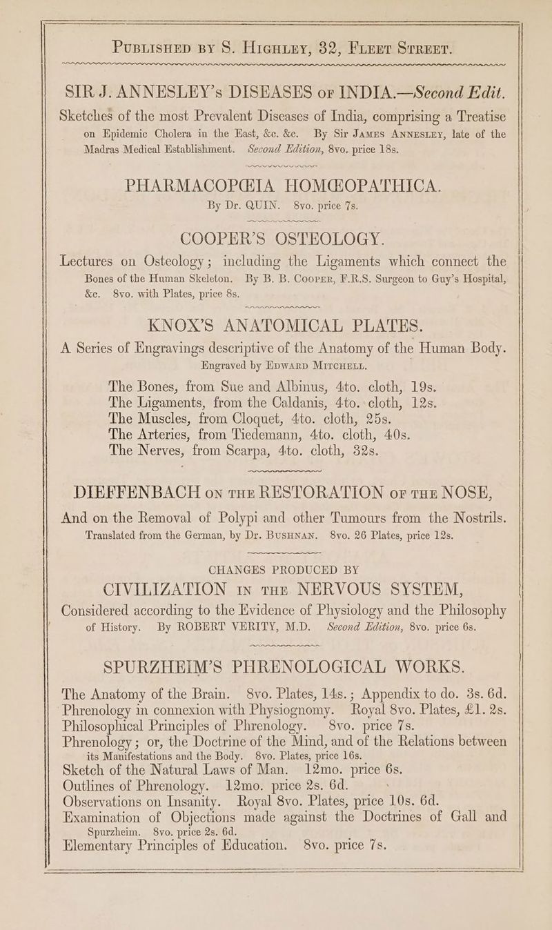 SIR J. ANNESLEY’s DISEASES or INDIA.—Second Edit. Sketches of the most Prevalent Diseases of India, comprising a Treatise on Epidemic Cholera in the Hast, &c. &. By Sir James ANNESLEY, late of the Madras Medical Establishment. Second Edition, 8vo. price 18s, ODI n> PHARMACOPGTA HOMCOPATHICA. By Dr. QUIN. 8vo. price 7s. PPP COOPER’S OSTEOLOGY. Lectures on Osteology; including the Ligaments which connect the Bones of the Human Skeleton. By B. B. Cooper, F.R.S. Surgeon to Guy’s Hospital, &e. 8vo. with Plates, price 8s. Tae PALL I KNOX’S ANATOMICAL PLATES. A Series of Engravings descriptive of the Anatomy of the Human Body. Engraved by Epwarp MiTcHELtL. . The Bones, from Sue and Albinus, 4ito. cloth, 19s. The Ligaments, from the Caldanis, 4to. cloth, 12s. The Muscles, from Cloquet, 4to. cloth, 25s. The Arteries, from Tiedemann, 4to. cloth, 40s. The Nerves, from Scarpa, 4to. cloth, 32s. DIEFFENBACH on tot RESTORATION or tut NOSE, And on the Removal of Polypi and other Tumours from the Nostrils. Translated from the German, by Dr. BusHNAN. 8vo. 26 Plates, price 12s. CHANGES PRODUCED BY CIVILIZATION in ton NERVOUS SYSTEM, Considered according to the Evidence of Physiology and the Philosophy of History. By ROBERT VERITY, M.D. Second Edition, 8vo. price 6s. ~~ ee SPURZHEIM’S PHRENOLOGICAL WORKS. The Anatomy of the Brain. 8vo. Plates, 14s.; Appendix to do. 3s. 6d. Phrenology m connexion with Physiognomy. Royal 8vo. Plates, £1. 2s. Philosophical Principles of Phrenology. 8vo. price 7s. Phrenology ; or, the Doctrine of the Mind, and of the Relations between its Manifestations and the Body. 8vo. Plates, price 16s. Sketch of the Natural Laws of Man. 12mo. price 6s. Outlines of Phrenology. 12mo. price 2s. 6d. Observations on Insanity. Royal 8vo. Plates, price 10s. 6d. Examination of Objections made against the Doctrines of Gall and Spurzheim. 8vo. price 2s. 6d. Elementary Principles of Education. 8vo. price 7s.