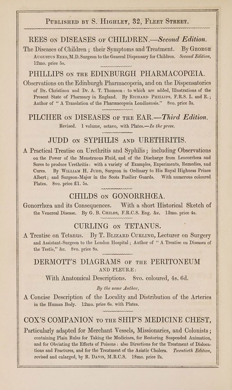 The Diseases of Children ; their Symptoms and Treatment. By Grorcr Avaustus Rrxs, M.D. Surgeon to the General Dispensary for Children. Second Edition, 12mo. price 5s. PHILLIPS on tar EDINBURGH PHARMACOPCIA. Observations on the Edinburgh Pharmacopceia, and on the Dispensatories of Dr. Christison and Dr. A. T. Thomson: to which are added, Tlustrations of the Present State of Pharmacy in England. By Ricnarp Puituips, F.R.S. L. and E. ; Author of “ A Translation of the Pharmacopeeia Londinensis.” 8vo. price 3s. PILCHER on DISEASES or tuz EAR.—Third Edition. Revised. 1 volume, octavo, with Plates.—Jn the press. JUDD on SYPHILIS ann URETHRITIS. A Practical Treatise on Urethritis and Syphilis; including Observations on the Power of the Menstruous Fluid, and of the Discharge from Leucorrhea and Sores to produce Urethritis: with a variety of Examples, Experiments, Remedies, and Cures. By Wittiam H. Jupp, Surgeon in Ordinary to His Royal Highness Prince Albert; and Surgeon-Major in the Scots Fusilier Guards. With numerous coloured Plates. 8vo. price £1. 5s. CHILDS on GONORRHA. Gonorrhea and its Consequences. With a short Historical Sketch of the Venereal Disease. By G. B. Cuinps, F.R.C.S. Eng. &e. 12mo. price 4s. CURLING on TETANUS. A Treatise on Tetanus. By T. Brizarp Curtine, Lecturer on Surgery and Assistant-Surgeon to the London Hospital ; Author of “ A Treatise on Diseases of the Testis,” &c. 8vo. price 8s. DERMOTT’S DIAGRAMS oF tur PERITONEUM AND PLEURE: With Anatomical Descriptions. 8vo. coloured, 4s. 6d. By the same Author, A Concise Description of the Locality and Distribution of the Arteries in the Human Body. 12mo. price 6s. with Plates. COX’S COMPANION To tut SHIP’S MEDICINE CHEST, Particularly adapted for Merchant Vessels, Missionaries, and Colonists ; containing Plain Rules for Taking the Medicines, for Restoring Suspended Animation, and for Obviating the Effects of Poisons: also Directions for the Treatment of Disloca- tions and Fractures, and for the Treatment of the Asiatic Cholera. Twentieth Edition, revised and enlarged, by R. Davis, M.R.C.S. 18mo. price 2s.