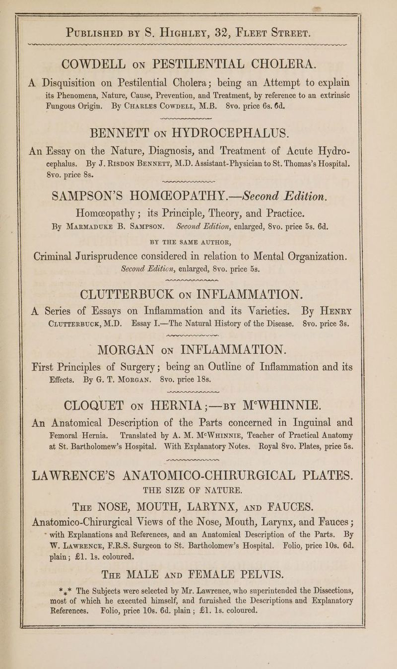 ta i eal COWDELL on PESTILENTIAL CHOLERA. A Disquisition on Pestilential Cholera; bemg an Attempt to explain its Phenomena, Nature, Cause, Prevention, and Treatment, by reference to an extrinsic Fungous Origin. By Cuartes Cowpext, M.B. 8vo. price 6s. 6d. BENNETT on HYDROCEPHALUS. An Essay on the Nature, Diagnosis, and ‘Treatment of Acute Hydro- cephalus. By J. Rispon Bennett, M.D. Assistant- Physician to St. Thomas’s Hospital. 8vo. price 8s. SAMPSON’S HOMGOPATHY.—Second Edition. Homeopathy ; its Principle, Theory, and Practice. By Marmapuxke B. Sampson. Second Edition, enlarged, 8vo. price 5s. 6d. BY THE SAME AUTHOR, Criminal Jurisprudence considered in relation to Mental Organization. Second Lditicn, enlarged, 8vo. price 5s. CLUTTERBUCK on INFLAMMATION. A Series of Essays on Inflammation and its Varieties. By Hxnry CLuTTeRBUCK, M.D. Essay I.—The Natural History of the Disease. 8vo. price 3s. ~~ MORGAN on INFLAMMATION. First Principles of Surgery; bemg an Outline of Inflammation and its Effects, By G.T. Morean. 8vo. price 18s. CLOQUET on HERNIA;—sy M°WHINNIE. An Anatomical Description of the Parts concerned in Inguinal and Femoral Hernia. ‘Translated by A. M. McWurnnie, Teacher of Practical Anatomy at St. Bartholomew’s Hospital. With Explanatory Notes. Royal 8vo. Plates, price 5s. LAWRENCE'S ANATOMICO-CHIRURGICAL PLATES. THE SIZE OF NATURE. Tut NOSH, MOUTH, LARYNX, anp FAUCES. Anatomico-Chirurgical Views of the Nose, Mouth, Larynx, and Fauces ; * with Explanations and References, and an Anatomical Description of the Parts. By W. Lawrence, F.R.S. Surgeon to St. Bartholomew’s Hospital. Folio, price 10s. 6d. plain; £1. 1s. coloured. Toe MALE anp FEMALE PELVIS. *.* The Subjects were selected by Mr. Lawrence, who superintended the Dissections, most of which he executed himself, and furnished the Descriptions and Explanatory References. Folio, price 10s. 6d. plain; £1. 1s. coloured.