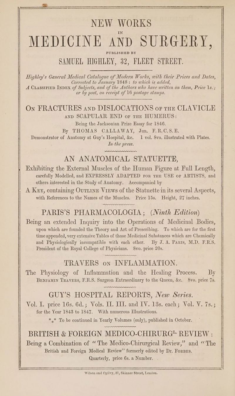 a MEDICINE anp SURGERY, PUBLISHED BY SAMUEL HIGHLEY, 32, FLEET STREET. Highley’s General Medical Catalogue of Modern Works, with their Prices and Dates, Corrected to January 1848: to which 1s added, A CuasstFiep INDEX of Subjects, and of the Authors who have written on them, Price 1s. ; or by post, on receipt of 16 postage stamps. On FRACTURES anp DISLOCATIONS or tut CLAVICLE and SCAPULAR END or tot HUMERUS: Being the Jacksonian Prize Hssay for 1846. By THOMAS CALLAWAY, Jun. F.R.C.S.E. Demonstrator of Anatomy at Guy’s Hospital, &e. 1 vol. 8vo. illustrated with Plates. In the press. AN ANATOMICAL STATUETTE, Exhibiting the External Muscles of the Human Figure at Full Length, carefully Modelled, and EXPRESSLY ADAPTED For THE USE or ARTISTS, and others interested in the Study of Anatomy. Accompanied by ' A Key, containing Outiine Views of the Statuette in its several Aspects, with References to the Names of the Muscles. Price 15s. Height, 27 inches. PARIS’S PHARMACOLOGIA ; (Ninth Edition) Being an extended Inquiry into the Operations of Medicinal Bodies, upon which are founded the Theory and Art of Prescribing. To which are for the first time appended, very extensive Tables of those Medicinal Substances which are Chemically and Physiologically incompatible with each other. By J. A. Paris, M.D. F.R.S, President of the Royal College of Physicians. 8vo. price 20s. wenn. TRAVERS on INFLAMMATION. The Physiology of Inflammation and the Healing Process. By BENJAMIN TRAVERS, F.R.S. Surgeon Extraordinary to the Queen, &c. 8vo. price 7s. GUY’S HOSPITAL REPORT'S, New Series. Vol. I. price 16s. 6d.; Vols. IL. ILI. and [V. 13s. each; Vol. V. 7s.; for the Year 1843 to 1847. With numerous Illustrations. * * To be continued in Yearly Volumes (only), published in October. BRITISH & FOREIGN MEDICO-CHIRURG™ REVIEW : Being a Combination of “'The Medico-Chirurgical Review,” and “The British and Foreign Medical Review” formerly edited by Dr. Forzzs. Quarterly, price 6s. a Number. Wilson and Ogilvy, 57, Skinner Street, London,
