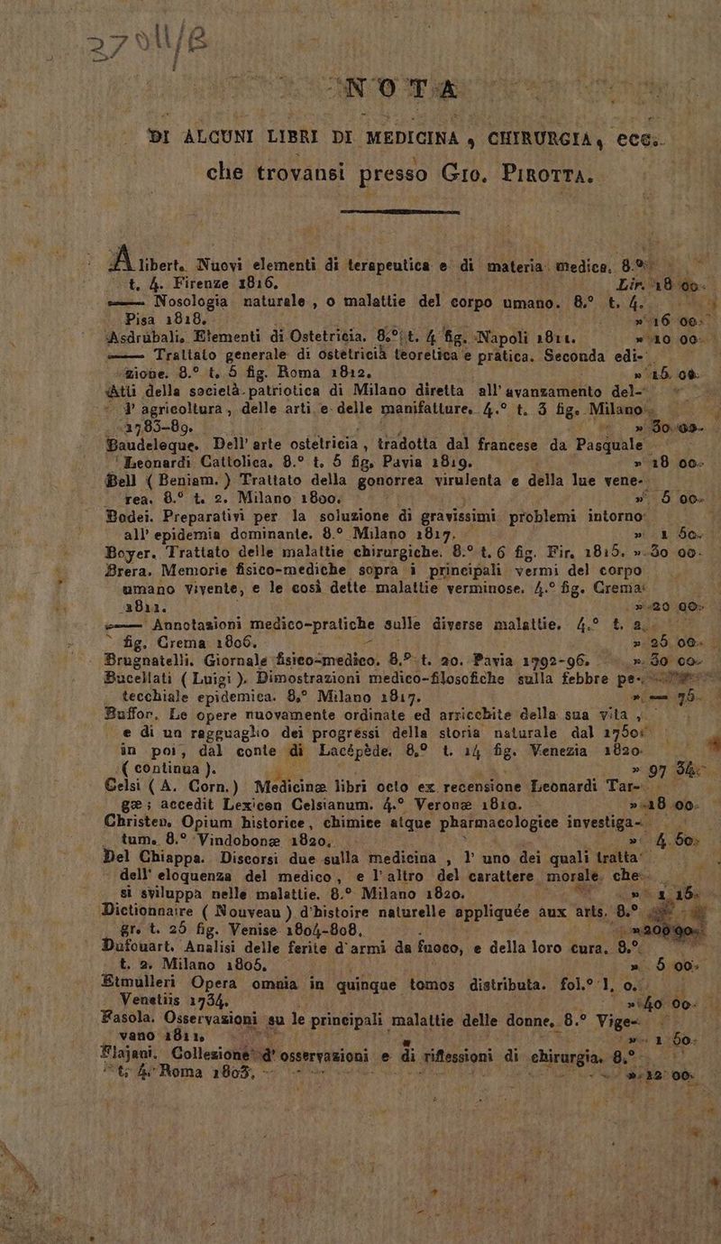 ANT DI ALCUNI LIBRI DI MEDICINA , CHIRURGIA, ceci. che trovansi presso Gio. PigoTTA. | FE A iper, x Nuovi elementi di terapeutica e di materia. IRRZIoRE E: o t. 4. Firenze 1816. to 18 00. = Nosologia naturale, o malattie del corpo umano. 8° t. bel Pisa 1818. 16 06:0 Asdrubalio Elementi di Ostetricia, 8°; Lo h fig. «Napoli 181 2° » 10 00. — Traltaio generale di ostetricià teorelica ‘e pratica. tonda edi» zione. 8.° t,.5 fig. Roma 1812. ROTA a «tu della socielà. patriotica di Milano diretta all’ tatto del-* &amp; ì 1 n 7835-89. ° »- NE Ae Baudeleque. Dell’ arte osiettieta : tradotta dal REI da Pasjoaie - ' Ieonardi Cattolica. 8.° t. 5 fig. Pavia 1819, » 18 00; Bell ( Beniam. ) Trattato della gonorrea mrnirata e della lue vene... at Bodei. Preparativi per la soluzione di gravissimi problemi intorno: Boyer. Trattato delle malattie chirurgiche. 8:°.t. 6 fig. Fir, 1815. ».do 00. Brera. Memorie fisico-mediche sopra i principali vermi del corpo... umano Vivente, e le così dette malattie verminose. /.° fig. Crema: 2811. ps ‘Annotazioni FERpAco PIA GCe sulle diverse malattie. 4.° &amp; a; Bucellati ( Luigi ). Dimostrazioni medico-filosofiche sulla febbre pe-. SA . tecchiale epidemica. 8° Milano 1817. mn 7Ò. Buffon. Le opere nuovamente ordinate ed arricchite della sua vita , e di un ragguaglio dei progressi della storia naturale dal 21750s. în poi, dal conte di Lacépède. 8,° t. 14 fig. Venezia 1820 ( continua ). » 97 Sho. Gelsi (A. Corn.) Ndticine libri octo ex recensione Leonardi Tar-... ge; accedit Lexicon Celsianum. 4.° Verona 1810. » 18 00. Christen, Opium historice, chimice atque pharmacologice investiga=. . tum. 8.° Vindobone 1820, »' Del Chiappa.. Discorsi due sulla medicina s 1 uno dei quali tratta” dell’ eloquenza del medico, e l’altro del Dar cierA, morale, che. sì sviluppa nelle malattie. 8.° Milano 1820. DALAI Dictionnaire ( Nouveau ) d’histoire naturelle applique aux arte. ‘BP; È fi _ogre t. 25 fig. Venise 1804-808, _ »200/00%. Dufouart. Analisi delle ferite d'armi da fuoco, e della loro cura. Lo R7 CIR a t. 2, Milano 1805, 1» 5 00. Etmulleri Opera omnia in quinque tomos distributa. fol.° 1, A TERCOÌ Venetiis 1734. | »lfo 00: Fasola. Osservazioni su le principali. malattie delle donne, 8.° Mic» —ovano 1811 0 : 1.60- Flajani. Collezione® a osservazioni e di anfenpioni di chirurgia. 8 uri ‘t; 4 Roma 1803, | dl vo 12° co + i è