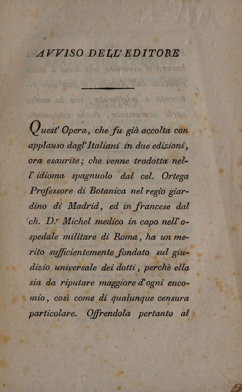 “ ‘AVVISO DELL’ EDITORE Quest Opera, che fu già accolta con applauso dagl'Italianî in due edizioni, ora esaurite; che penne tradotta nel- ? idioma spagnuolo dal cel. Ortega Professore di Botanica nel regio giar- dino di Madrid, ed in francese dal ch. D? Michel medico in capo nell’ o- spedale militare di Roma, ha un me- rito sufficientemente fondato sul giu .. dizîo universale dei dotti ; perchè ella sia da riputare maggiore d’ogni enco= . © mio, così come di qualunque censura particolare. Offrendola pertanto al è