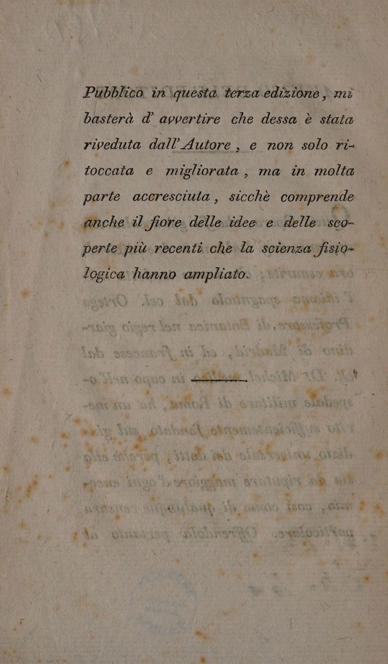 i Pibblico in\questa terza edizione , mì basterà d’ avvertire che dessa è stata riveduta dall’ Autore >, € non solo ri toccata e migliorata , ma in molta parte accresciuta, sicchè comprende . @nche il. fiore. delle ‘idee e. delle \sco- perte. più recenti che la scienza fisio- logica hanno ampliato. re di te % À ‘ 4 rrterbi at A | 4 Y VELO Lr : Le wo î] VT VO 17 NI / i % i (I (e) è di Mt di L.A > @ ) 4 pt 0 » % La 4 $ i w » » Do » A 4 alto PETE, x ‘4% « vd ì 1 = Î ni . I) A è % Li , ” # , ” Ù ; # » La i » g hg $ NU - È i . î # ” i 9 y ; RN } \ hi ui PA è » b0) 4 A, LI 84 o) Lie w% * * &amp; fa Lo nuit ui