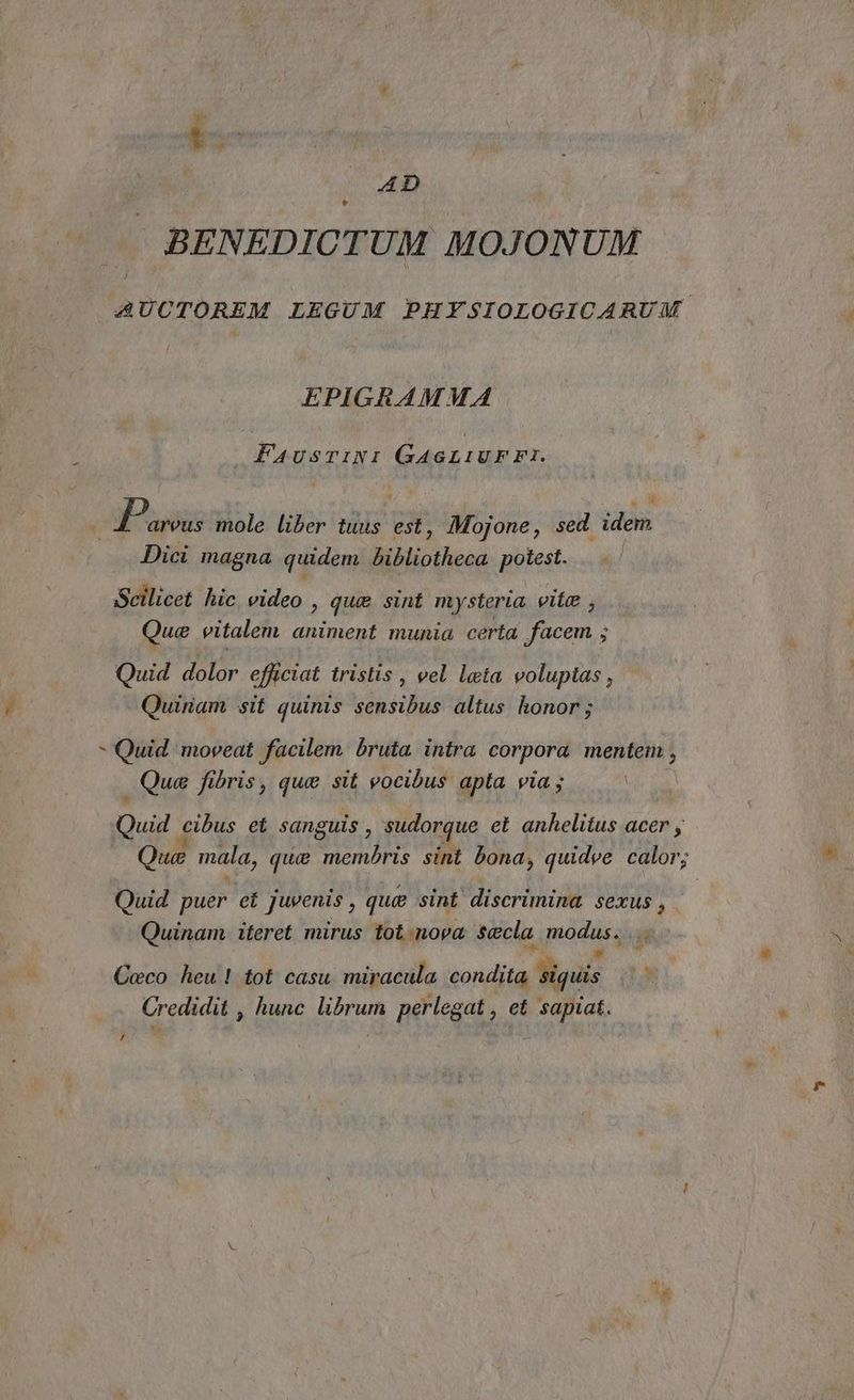 RR AD BENEDICTUM MOJONUM AUCTOREM LEGUM PHYSIOLOGICARUM EPIGRAMMA FaAusrtiNI GAGLIUFFI. I Paone mole liber tuus est, Mojone, sed idem Dici magna quidem bibliotheca potest. Scilicet hic video , que sint mysteria vite , Que vitalem animent munia certa facem ; Quid dolor efficiat tristis, vel lata volupias, © Quiriam sit quinis sensibus altus honor; > Quid ‘moveat facilem bruta intra corpora mentem, Que fibris, que stt vocibus apta via ; Quid eibus et sanguis, sudorque et anhelitus acer Que mala, que membris sini bona, quidve calor; Quid puer et juvenis, que sint discrimina sexus, Quinam iteret mirus tot.nova secla modus... Ceco heu! tot casu miracula condita Ù a È. Credidit , hunc sia perlegat , ct e,