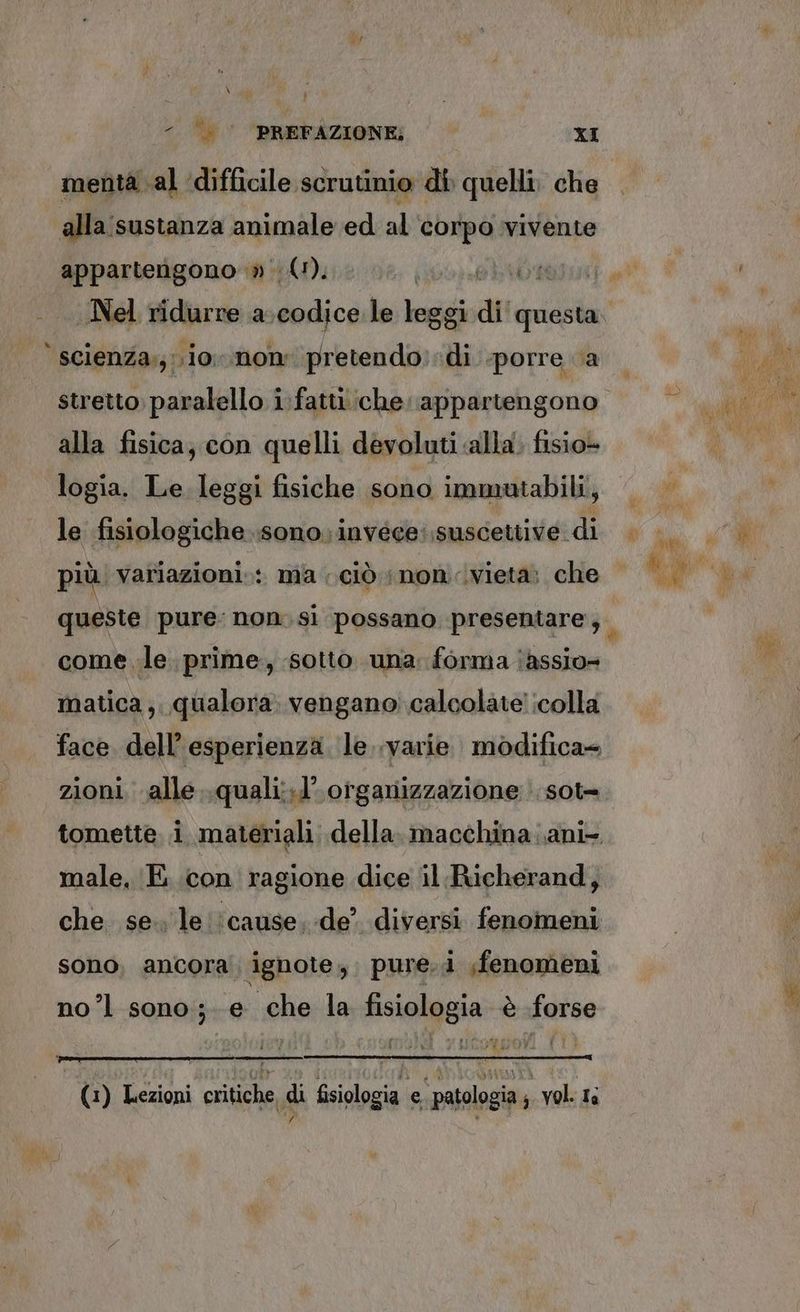 - ».’. PREFAZIONE; XI menta al difficile scrutinio di quelli, che alla:sustanza animale ed al ‘corpo vivente appartengono » (1), scienza;;.io non pretendo. di porre a alla fisica, con quelli devoluti «alla. fisio» logia. Le leggi fisiche sono immutabili, le fisiologiche sono. invéce: suscettive di più. variazioni: ma ciò; non vieta; che come le. prime, sotto una: forma ‘assio= matica ;. qualora: vengano calcolate! icolla zioni. alle..quali:.l’ organizzazione : sot» male, E con ragione dice il.Richerand, sono, ancora ignote; pure.i fenomeni nol sono; e che la fisiologia è forse (1) Lezioni critiche, di fisiologia e patologia ; vol. is