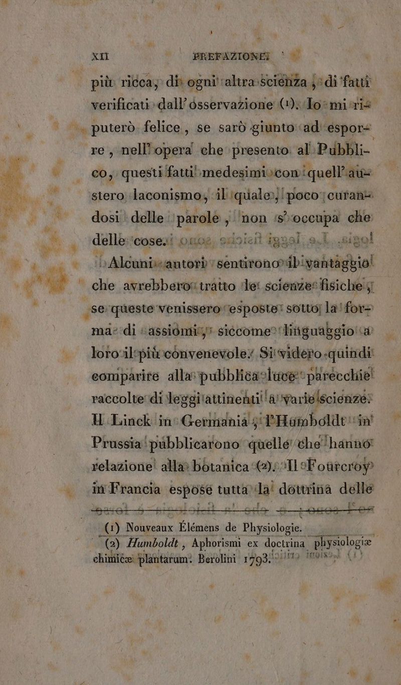 | più» ricca; dit ogni'‘altra.scietiza ji di farti verificati dall’ osservazione (1). Toîmi-ris | puterò. felice, se sarò ‘giunto: ad espor re, nell'opera che presento al Pubbl v co, questi fatti! medesimivcomi quella n stero laconismo, il Iqualoo, ‘poco; cufania dosi. delle. RIMA non ‘sì Deeapa che: N; à delle; ‘cosesi’onoe, ssisieit iggal. a.l. .sizol “è ab A Talia sentirono*ibivantaggio! Mi, che avrebberos tratto ‘le: scienze? fisiche 4 se lager venier ve fot oste: sotto] la! ep k Mio Wiilinenni Sandi vale comparire alla: pubblicastave parecchie! raccolte di leggi ‘attinenti! ia) varie scienze E U Linck in Gerindnia' gi PHambolde vin Prussia!pubblicarono quelle the hanno! relazione! alla» botanica sl Foùteroy ù in Francia dui tutta Lia dottrina delle | 4 » ) Nolgiestix Li lémens de Physiologie A (a) Humboldt , Aphorismi ex doctring, prog chimiée plantarum: Berolini 1793. MIQISOne A
