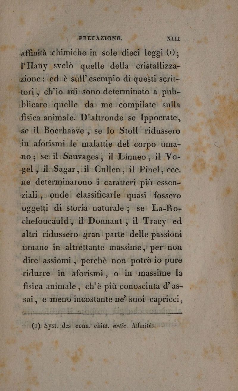 ‘affinità «chimiche in sole‘dieci leggi (1); lPHaiy svelò quelle della cristallizza- ‘blicare ‘quelle da. me compilate sulla ‘se il Boerhaave , se lo Stoll ridussero -gel , ;il-Sagar,iil Cullen, il Pinel, ecc. ‘ziali; ‘onde. classificarle ‘quasi fossero oggetti di storia naturale; se. La-Ro- chefoucauld:, il: Donnant., il Tracy ed altri ridussero. gran. parte delle passioni umane in ‘altrettante massime ,’ per ‘non dire’ assiomi, perchè non' potrò io pure ridurre: in aforismi, o in ‘massime la fisica animale, ch'è più conosciuta d’ as- sai, e meno incostante ne? suoi capricci, (1) Syst. des conn. chim. artic. Affinités.