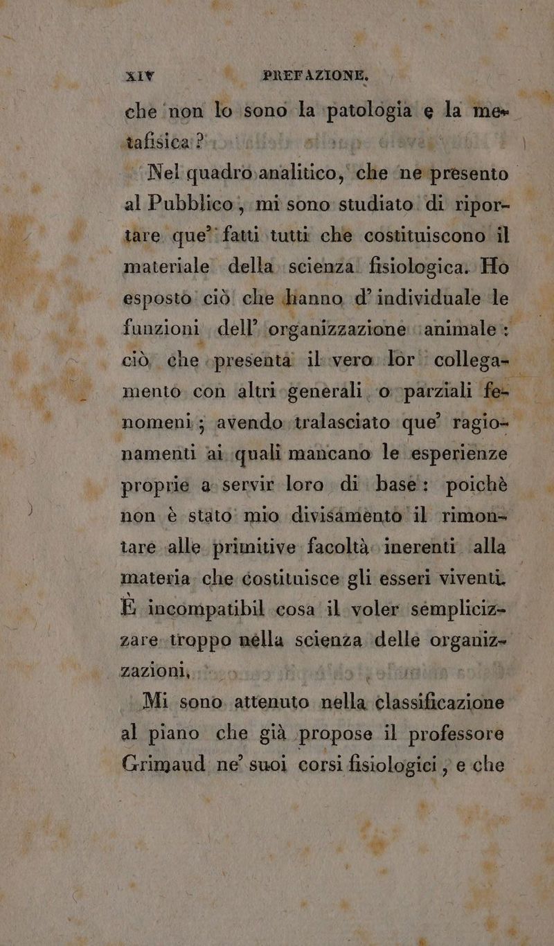 che non lo sono la ‘patologia e la me» al Pubblico, mî sono studiato di ripor- tare. que’ fatti tutti che costituiscono il esposto: ciò! che hianno, d’ individuale le mento con altri generali, o parziali fe- namenti ai. quali mancano le esperienze proprie a. servir loro. di. base': poichè non è stato! mio divisimentò il rimon- tare ‘alle primitive facoltà. inerenti alla materia. che costituisce gli esseri viventi E incompatibil cosa il voler séempliciz» zazioni, I Lala Mi sono. attenuto nella classificazione al piano che già propose il professore Grimaud: ne’ suol corsi fisiologici se che È 6 da