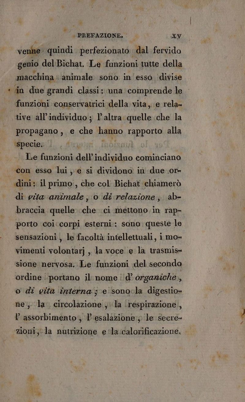 vene. quindi perfezionato dal fervido genio del:Bichat. Le funzioni tutte della macchina animale sono in'esso divise sin due grandi classi: una: comprende le funzioni conservatrici della vita, e rela= propagano, e che hanno rapporto alla Wpecies il. , 4 I Le funzioni dell’ ti digidao cominciano di vita animale , o di relazione, ab- braccia quelle che ci mettono. in rap- porto coi. corpi esterni: sono queste le sensazioni , le facoltà intellettuali, 1 mo= vimenti volontarj , ta voce e la trasmis» sione nervosa. Le funzioni del secondo ordine portano il: nome: d’ orgaziche,, o di gita interna; e sonovla digestio» ne, la. circolazione , la respirazione , l assorbimento; 1’ esalazione:; le secre- e de
