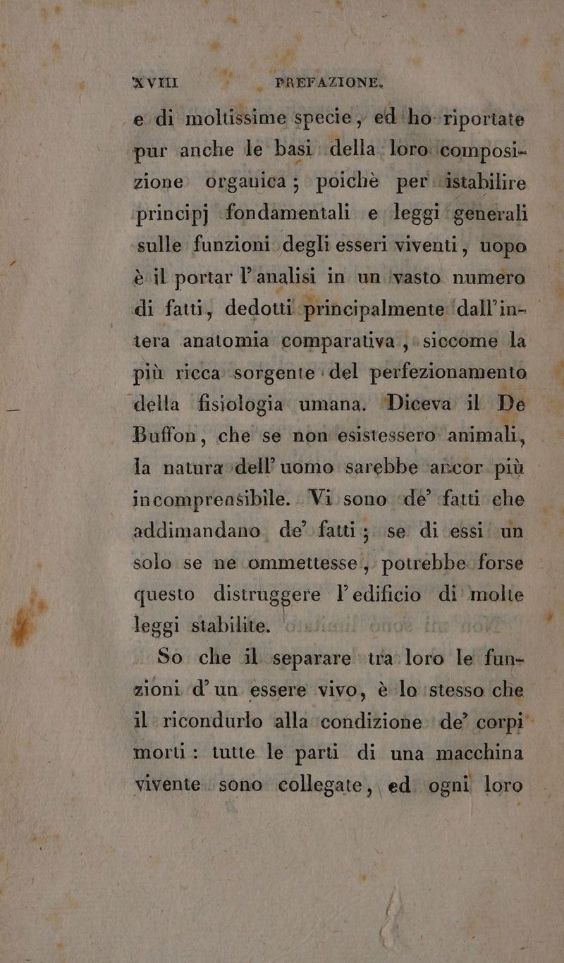 a * i) i XVII ‘|; PREFAZIONE. pur anche le basi: della. loro \composi» zione. organica ; poichè per istabilire sulle funzioni degli esseri viventi, uopo è il portar l’ analisi i in un ivasto numero di fatti, dedotti principalmente; dall’in- lera anatomia comparativa, siccome la più ricca sorgente ' del perfezionamento «della fisiologia. umana. ‘Diceva. il De Buffon, che se non esistessero animali, la natura dell’uomo sarebbe ‘ancor. più incomprensibile... Vi sono ‘de’ fatti che addimandano. de’ fatti; se di essi/ un solo se ne ommettesse';. potrebbe. forse questo distruggere l'edificio di molte leggi stabilite. So che il separare ‘tra. loro le fu: zioni d’ un essere vivo, è lo stesso che il ricondurlo alla ‘condizione: de? corpi morti : tutte le parti di una macchina vivente . sono collegate, ed. ogni loro