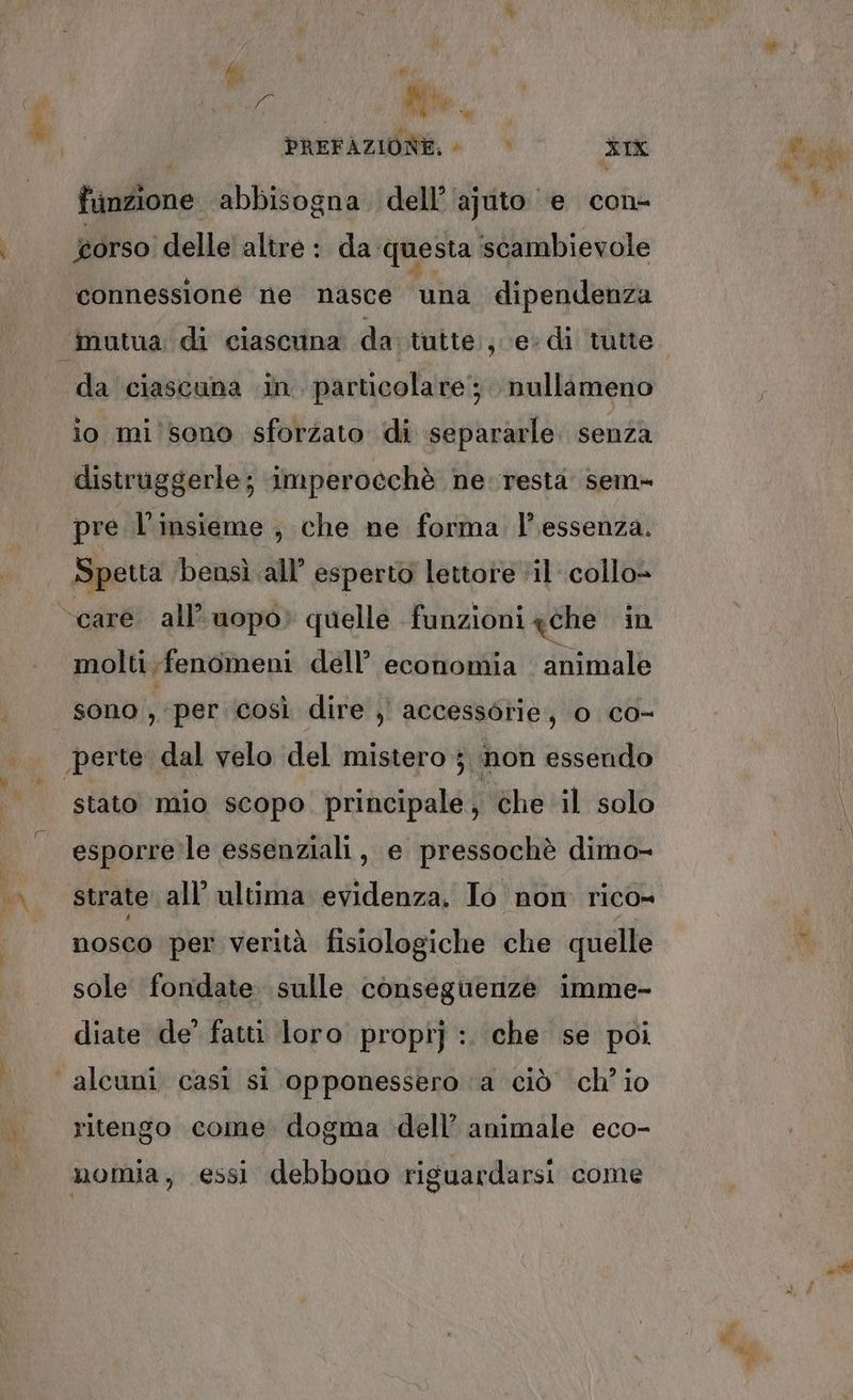 fi { de (4; Ne. PREFAZIONE. © > XIX funzione abbisogna dell’'ajuto ‘e con- orso delle' altre : da ‘questa scambievole connessione ne nasce una dipendenza da ciascuna in. parucolare; nullameno io mi sono sforzato di separarle senza distruggerle; imperocchè ne resta sem= pre l'insieme , che ne forma. l’essenza. Spetta ‘bensì all’ esperto lettore vil collo» molti fenomeni dell’ economia animale sono , per così dire )' accessorie, 0 co- stato mio scopo. principale, che il solo esporre le essenziali, e pressochè dimo- strate all’ ultima evidenza. Io non rico= nosco per verità fisiologiche che quelle sole fondate sulle conseguenze imme- diate de’ fatti loro propi] :. che se poi ritengo come dogma dell’ animale eco-