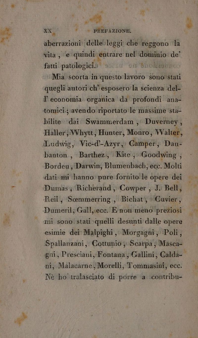 aberrazioni: delle leggi che reggono ‘la Vita‘) e ‘quindi ‘entrare nel dominio de’ fatti patologicio otr'%hnolagt Mia scorta in questo: lavoro sono'stati quegli autori ch’ esposero'la scienza del- tomici.; avendo riportato le massime ‘sta- bilite dai. Swammierdam ,' Duverney, banton., Barthez., Kite, ‘Goodwing , Bordeu, Darwin, Blumenbach, ecc. Molti dati ami ‘hanno. pure fornito:le opere dei Dumasy Richerahd , ‘Cowper , J. Bell, Reil, Scemmerring., Bichat', ‘‘Guvier, Dumeril; Gall, ecc. E non meno preziosi mi sono. stati quelli desunti dalle opere esimie dei Malpighi, Morgagni, ‘Poli, Spallanzani, Cottunio Scarpa ; Masca- ni, Malacarne, Morelli, Tommasini, ecc. ®:<