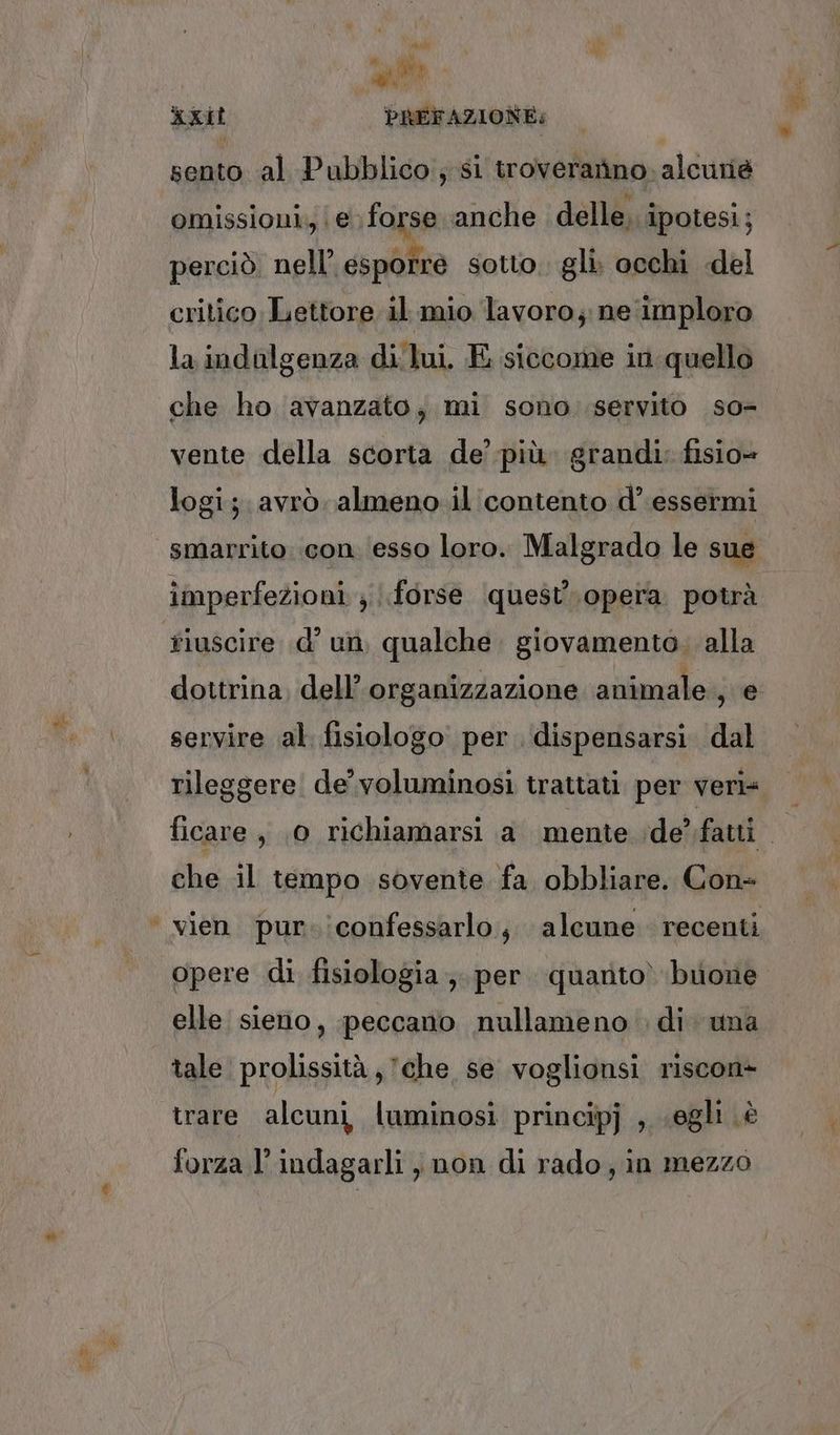 # CIA I sento al Pubblico; si troverarino. alcuriè omissioni, | € forse anche delle, ipotesi; perciò. nell’ esporre sotto. gli. occhi «del la indolgenza di lui. E siccome in.quello che ho avanzato, mi sono servito so vente della scorta de’ più. grandi: fisio= logi; avrò almeno.il contento d’ essermi smarrito con ‘esso loro. Malgrado le sue imperfezioni ; forse quest'opera potrà i 7 age \ È È dottrina, dell’ organizzazione animale, e servire al. fisiologo per. dispensarsi. dal rileggere de’ voluminosi trattati per veri che il tempo sovente fa obbliare. Con- vien pur. iconfessarlo, alcune recenti opere di fisiologia ;. per. quanto) buone elle sieno, peccano nullameno di. una trare alcuni luminosi principj , «egli è forza l’indagarli, non di rado, in mezzo