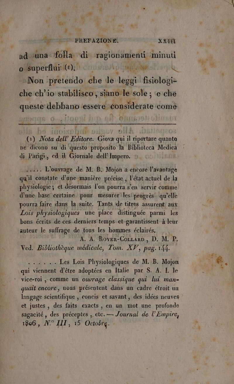 fgeripeso: PREF AZIONE: xxifi ad. suna: folla: di piaci ‘minuti 0 o Superfii: (1), i PR) RIO la Non ‘pretendo che de leggi fisiologi= che chio stabilisco, siano le ‘sole ; e che queste debbano ‘essere. considerate. ‘comé@ e h ; #% è E, ù  (1) Vota dell Editore. Giova qui il pe quanta ne dicono su ‘di ‘ ‘questo proposito la Biblioteca Medica di Parigi, cd il Giornale dell’ Impero. 441 Lvabage de M. B. Mojon a encore l’avantage qu'il constate d’une ‘manière précise , l'è tat actuel de la physiologie ; A desormais l’on pourra s° ‘en servir comme d'une. base certaine. pour mesurer les! progrés qu'elle pourra faire dans la suite. Tants ide titres assurent aux Lois physiologiques une place distinguée parmi les bons écrits de ces. derniers temps et-garantissent à leur aptene le suffrage de tous les hommes éclairés,, A. A. Rover- CoLLarp, D. M. P. Ved. Bibliothèque medicale, Tom. AV, i 144. n ner Les Lois Physiologiques de M. B. Mojon qui viennent d’étre adoptées en Italie par S. A. I le vice-roi ,, comme un ouvrage classique qui lui. man- quaît encore, nous présentent dans un cadre étroit un et justes , des faits exacts, en un mot une profonde sagacité, des préceptes ,. ia — Journal de l Empire,